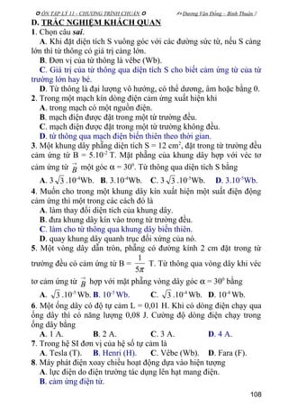  ÔN TẬP LÝ 11 - CHƯƠNG TRÌNH CHUẨN   Dương Văn Đổng – Bình Thuận 
D. TRẮC NGHIỆM KHÁCH QUAN
1. Chọn câu sai.
A. Khi đặt diện tích S vuông góc với các đường sức từ, nếu S càng
lớn thì từ thông có giá trị càng lớn.
B. Đơn vị của từ thông là vêbe (Wb).
C. Giá trị của từ thông qua diện tích S cho biết cảm ứng từ của từ
trường lớn hay bé.
D. Từ thông là đại lượng vô hướng, có thể dương, âm hoặc bằng 0.
2. Trong một mạch kín dòng điện cảm ứng xuất hiện khi
A. trong mạch có một nguồn điện.
B. mạch điện được đặt trong một từ trường đều.
C. mạch điện được đặt trong một từ trường không đều.
D. từ thông qua mạch điện biến thiên theo thời gian.
3. Một khung dây phẵng diện tích S = 12 cm2
, đặt trong từ trường đều
cảm ứng từ B = 5.10-2
T. Mặt phẵng của khung dây hợp với véc tơ
cảm ứng từ
→
B một góc α = 300
. Từ thông qua diện tích S bằng
A. 3 3 .10-4
Wb. B. 3.10-4
Wb. C. 3 3 .10-5
Wb. D. 3.10-5
Wb.
4. Muốn cho trong một khung dây kín xuất hiện một suất điện động
cảm ứng thì một trong các cách đó là
A. làm thay đổi diện tích của khung dây.
B. đưa khung dây kín vào trong từ trường đều.
C. làm cho từ thông qua khung dây biến thiên.
D. quay khung dây quanh trục đối xứng của nó.
5. Một vòng dây dẫn tròn, phẵng có đường kính 2 cm đặt trong từ
trường đều có cảm ứng từ B =
π5
1
T. Từ thông qua vòng dây khi véc
tơ cảm ứng từ
→
B hợp với mặt phẵng vòng dây góc α = 300
bằng
A. 3 .10-5
Wb. B. 10-5
Wb. C. 3 .10-4
Wb. D. 10-4
Wb.
6. Một ống dây có độ tự cảm L = 0,01 H. Khi có dòng điện chạy qua
ống dây thì có năng lượng 0,08 J. Cường độ dòng điện chạy trong
ống dây bằng
A. 1 A. B. 2 A. C. 3 A. D. 4 A.
7. Trong hệ SI đơn vị của hệ số tự cảm là
A. Tesla (T). B. Henri (H). C. Vêbe (Wb). D. Fara (F).
8. Máy phát điện xoay chiều hoạt động dựa vào hiện tượng
A. lực điện do điện trường tác dụng lên hạt mang điện.
B. cảm ứng điện từ.
108
 