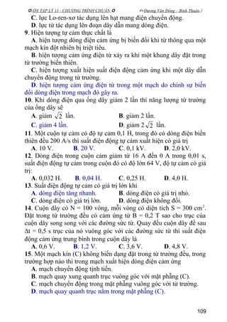  ÔN TẬP LÝ 11 - CHƯƠNG TRÌNH CHUẨN   Dương Văn Đổng – Bình Thuận 
C. lực Lo-ren-xơ tác dụng lên hạt mang điện chuyển động.
D. lực từ tác dụng lên đoạn dây dẫn mang dòng điện.
9. Hiện tượng tự cảm thực chất là
A. hiện tượng dòng điện cảm ứng bị biến đổi khi từ thông qua một
mạch kín đột nhiên bị triệt tiêu.
B. hiện tượng cảm ứng điện từ xảy ra khi một khung dây đặt trong
từ trường biến thiên.
C. hiện tượng xuất hiện suất điện động cảm ứng khi một dây dẫn
chuyển động trong từ trường.
D. hiện tượng cảm ứng điện từ trong một mạch do chính sự biến
đổi dòng điện trong mạch đó gây ra.
10. Khi dòng điện qua ống dây giảm 2 lần thì năng lượng từ trường
của ống dây sẽ
A. giảm 2 lần. B. giảm 2 lần.
C. giảm 4 lần. D. giảm 2 2 lần.
11. Một cuộn tự cảm có độ tự cảm 0,1 H, trong đó có dòng điện biến
thiên đều 200 A/s thì suất điện động tự cảm xuất hiện có giá trị
A. 10 V. B. 20 V. C. 0,1 kV. D. 2,0 kV.
12. Dòng điện trong cuộn cảm giảm từ 16 A đến 0 A trong 0,01 s,
suất điện động tự cảm trong cuộn đó có độ lớn 64 V, độ tự cảm có giá
trị:
A. 0,032 H. B. 0,04 H. C. 0,25 H. D. 4,0 H.
13. Suất điện động tự cảm có giá trị lớn khi
A. dòng điện tăng nhanh. B. dòng điện có giá trị nhỏ.
C. dòng điện có giá trị lớn. D. dòng điện không đổi.
14. Cuộn dây có N = 100 vòng, mỗi vòng có diện tích S = 300 cm2
.
Đặt trong từ trường đều có cảm ứng từ B = 0,2 T sao cho trục của
cuộn dây song song với các đường sức từ. Quay đều cuộn dây để sau
∆t = 0,5 s trục của nó vuông góc với các đường sức từ thì suất điện
động cảm ứng trung bình trong cuộn dây là
A. 0,6 V. B. 1,2 V. C. 3,6 V. D. 4,8 V.
15. Một mạch kín (C) không biến dạng đặt trong từ trường đều, trong
trường hợp nào thì trong mạch xuất hiện dòng điện cảm ứng
A. mạch chuyển động tịnh tiến.
B. mạch quay xung quanh trục vuông góc với mặt phẵng (C).
C. mạch chuyển động trong mặt phẵng vuông góc với từ trường.
D. mạch quay quanh trục nằm trong mặt phẵng (C).
109
 