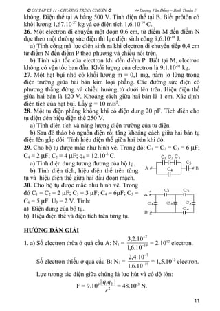  ÔN TẬP LÝ 11 - CHƯƠNG TRÌNH CHUẨN   Dương Văn Đổng – Bình Thuận 
không. Điện thế tại A bằng 500 V. Tính điện thế tại B. Biết prôtôn có
khối lượng 1,67.10-27
kg và có điện tích 1,6.10-19
C.
26. Một electron di chuyển một đoạn 0,6 cm, từ điểm M đến điểm N
dọc theo một đường sức điện thì lực điện sinh công 9,6.10-18
J.
a) Tính công mà lực điện sinh ra khi electron di chuyển tiếp 0,4 cm
từ điểm N đến điểm P theo phương và chiều nói trên.
b) Tính vận tốc của electron khi đến điểm P. Biết tại M, electron
không có vận tốc ban đầu. Khối lượng của electron là 9,1.10-31
kg.
27. Một hạt bụi nhỏ có khối lượng m = 0,1 mg, nằm lơ lững trong
điện trường giữa hai bản kim loại phẵng. Các đường sức điện có
phương thẳng đứng và chiều hướng từ dưới lên trên. Hiệu điện thế
giữa hai bản là 120 V. Khoảng cách giữa hai bản là 1 cm. Xác định
điện tích của hạt bụi. Lấy g = 10 m/s2
.
28. Một tụ điện phẵng không khí có điện dung 20 pF. Tích điện cho
tụ điện đến hiệu điện thế 250 V.
a) Tính điện tích và năng lượng điện trường của tụ điện.
b) Sau đó tháo bỏ nguồn điện rồi tăng khoảng cách giữa hai bản tụ
điện lên gấp đôi. Tính hiệu điện thế giữa hai bản khi đó.
29. Cho bộ tụ được mắc như hình vẽ. Trong đó: C1 = C2 = C3 = 6 µF;
C4 = 2 µF; C5 = 4 µF; q4 = 12.10-6
C.
a) Tính điện dung tương đương của bộ tụ.
b) Tính điện tích, hiệu điện thế trên từng
tụ và hiệu điện thế giữa hai đầu đoạn mạch.
30. Cho bộ tụ được mắc như hình vẽ. Trong
đó C1 = C2 = 2 µF; C3 = 3 µF; C4 = 6µF; C5 =
C6 = 5 µF. U3 = 2 V. Tính:
a) Điện dung của bộ tụ.
b) Hiệu điện thế và điện tích trên từng tụ.
HƯỚNG DẪN GIẢI
1. a) Số electron thừa ở quả cầu A: N1 = 19
7
10.6,1
10.2,3
−
−
= 2.1012
electron.
Số electron thiếu ở quả cầu B: N2 = 19
7
10.6,1
10.4,2
−
−
= 1,5.1012
electron.
Lực tương tác điện giữa chúng là lực hút và có độ lớn:
F = 9.109
2
21 ||
r
qq
= 48.10-3
N.
11
 