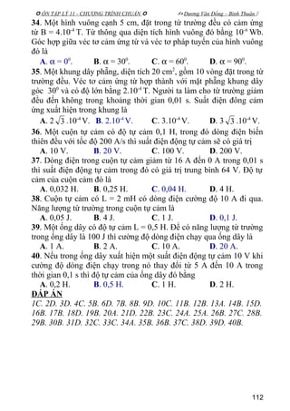  ÔN TẬP LÝ 11 - CHƯƠNG TRÌNH CHUẨN   Dương Văn Đổng – Bình Thuận 
34. Một hình vuông cạnh 5 cm, đặt trong từ trường đều có cảm ứng
từ B = 4.10-4
T. Từ thông qua diện tích hình vuông đó bằng 10-6
Wb.
Góc hợp giữa véc tơ cảm ứng từ và véc tơ pháp tuyến của hình vuông
đó là
A. α = 00
. B. α = 300
. C. α = 600
. D. α = 900
.
35. Một khung dây phẵng, diện tích 20 cm2
, gồm 10 vòng đặt trong từ
trường đều. Véc tơ cảm ứng từ hợp thành với mặt phẵng khung dây
góc 300
và có độ lớn bằng 2.10-4
T. Người ta làm cho từ trường giảm
đều đến không trong khoảng thời gian 0,01 s. Suất điện đông cảm
ứng xuất hiện trong khung là
A. 2 3 .10-4
V. B. 2.10-4
V. C. 3.10-4
V. D. 3 3 .10-4
V.
36. Một cuộn tự cảm có độ tự cảm 0,1 H, trong đó dòng điện biến
thiên đều với tốc độ 200 A/s thì suất điện động tự cảm sẽ có giá trị
A. 10 V. B. 20 V. C. 100 V. D. 200 V.
37. Dòng điện trong cuộn tự cảm giảm từ 16 A đến 0 A trong 0,01 s
thì suất điện động tự cảm trong đó có giá trị trung bình 64 V. Độ tự
cảm của cuộn cảm đó là
A. 0,032 H. B. 0,25 H. C. 0,04 H. D. 4 H.
38. Cuộn tự cảm có L = 2 mH có dòng điện cường độ 10 A đi qua.
Năng lượng từ trường trong cuộn tự cảm là
A. 0,05 J. B. 4 J. C. 1 J. D. 0,1 J.
39. Một ống dây có độ tự cảm L = 0,5 H. Để có năng lượng từ trường
trong ống dây là 100 J thì cường độ dòng điện chạy qua ống dây là
A. 1 A. B. 2 A. C. 10 A. D. 20 A.
40. Nếu trong ống dây xuất hiện một suất điện động tự cảm 10 V khi
cường độ dòng điện chạy trong nó thay đổi từ 5 A đến 10 A trong
thời gian 0,1 s thì độ tự cảm của ống dây đó bằng
A. 0,2 H. B. 0,5 H. C. 1 H. D. 2 H.
ĐÁP ÁN
1C. 2D. 3D. 4C. 5B. 6D. 7B. 8B. 9D. 10C. 11B. 12B. 13A. 14B. 15D.
16B. 17B. 18D. 19B. 20A. 21D. 22B. 23C. 24A. 25A. 26B. 27C. 28B.
29B. 30B. 31D. 32C. 33C. 34A. 35B. 36B. 37C. 38D. 39D. 40B.
112
 