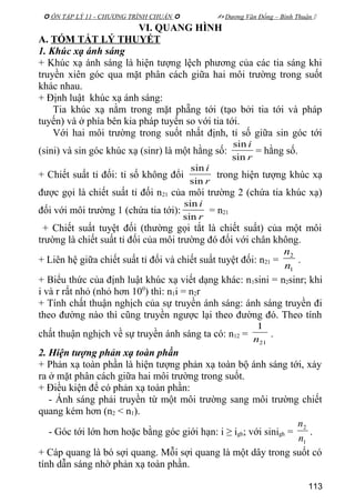  ÔN TẬP LÝ 11 - CHƯƠNG TRÌNH CHUẨN   Dương Văn Đổng – Bình Thuận 
VI. QUANG HÌNH
A. TÓM TẮT LÝ THUYẾT
1. Khúc xạ ánh sáng
+ Khúc xạ ánh sáng là hiện tượng lệch phương của các tia sáng khi
truyền xiên góc qua mặt phân cách giữa hai môi trường trong suốt
khác nhau.
+ Định luật khúc xạ ánh sáng:
Tia khúc xạ nằm trong mặt phẵng tới (tạo bởi tia tới và pháp
tuyến) và ở phía bên kia pháp tuyến so với tia tới.
Với hai môi trường trong suốt nhất định, tỉ số giữa sin góc tới
(sini) và sin góc khúc xạ (sinr) là một hằng số:
r
i
sin
sin
= hằng số.
+ Chiết suất tỉ đối: tỉ số không đổi
r
i
sin
sin
trong hiện tượng khúc xạ
được gọi là chiết suất tỉ đối n21 của môi trường 2 (chứa tia khúc xạ)
đối với môi trường 1 (chứa tia tới):
r
i
sin
sin
= n21
+ Chiết suất tuyệt đối (thường gọi tắt là chiết suất) của một môi
trường là chiết suất tỉ đối của môi trường đó đối với chân không.
+ Liên hệ giữa chiết suất tỉ đối và chiết suất tuyệt đối: n21 =
1
2
n
n
.
+ Biểu thức của định luật khúc xạ viết dạng khác: n1sini = n2sinr; khi
i và r rất nhỏ (nhỏ hơn 100
) thì: n1i = n2r
+ Tính chất thuận nghịch của sự truyền ánh sáng: ánh sáng truyền đi
theo đường nào thì cũng truyền ngược lại theo đường đó. Theo tính
chất thuận nghịch về sự truyền ánh sáng ta có: n12 =
21
1
n
.
2. Hiện tượng phản xạ toàn phần
+ Phản xạ toàn phần là hiện tượng phản xạ toàn bộ ánh sáng tới, xảy
ra ở mặt phân cách giữa hai môi trường trong suốt.
+ Điều kiện để có phản xạ toàn phần:
- Ánh sáng phải truyền từ một môi trường sang môi trường chiết
quang kém hơn (n2 < n1).
- Góc tới lớn hơn hoặc bằng góc giới hạn: i ≥ igh; với sinigh =
1
2
n
n
.
+ Cáp quang là bó sợi quang. Mỗi sợi quang là một dây trong suốt có
tính dẫn sáng nhờ phản xạ toàn phần.
113
 