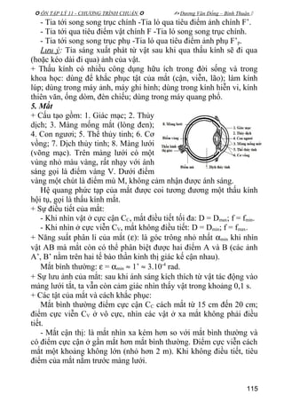  ÔN TẬP LÝ 11 - CHƯƠNG TRÌNH CHUẨN   Dương Văn Đổng – Bình Thuận 
- Tia tới song song trục chính -Tia ló qua tiêu điểm ảnh chính F’.
- Tia tới qua tiêu điểm vật chính F -Tia ló song song trục chính.
- Tia tới song song trục phụ -Tia ló qua tiêu điểm ảnh phụ F’p.
Lưu ý: Tia sáng xuất phát từ vật sau khi qua thấu kính sẽ đi qua
(hoặc kéo dài đi qua) ảnh của vật.
+ Thấu kính có nhiều công dụng hữu ích trong đời sống và trong
khoa học: dùng để khắc phục tật của mắt (cận, viễn, lão); làm kính
lúp; dùng trong máy ảnh, máy ghi hình; dùng trong kính hiễn vi, kính
thiên văn, ống dòm, đèn chiếu; dùng trong máy quang phổ.
5. Mắt
+ Cấu tạo gồm: 1. Giác mạc; 2. Thủy
dịch; 3. Màng mống mắt (lòng đen);
4. Con ngươi; 5. Thể thủy tinh; 6. Cơ
vồng; 7. Dịch thủy tinh; 8. Màng lưới
(võng mạc). Trên màng lưới có một
vùng nhỏ màu vàng, rất nhạy với ánh
sáng gọi là điểm vàng V. Dưới điểm
vàng một chút là điểm mù M, không cảm nhận được ánh sáng.
Hệ quang phức tạp của mắt được coi tương đương một thấu kính
hội tụ, gọi là thấu kính mắt.
+ Sự điều tiết của mắt:
- Khi nhìn vật ở cực cận CC, mắt điều tiết tối đa: D = Dmax; f = fmin.
- Khi nhìn ở cực viễn CV, mắt không điều tiết: D = Dmin; f = fmax.
+ Năng suất phân li của mắt (ε): là góc trông nhỏ nhất αmin khi nhìn
vật AB mà mắt còn có thể phân biệt được hai điểm A và B (các ảnh
A’, B’ nằm trên hai tế bào thần kinh thị giác kế cận nhau).
Mắt bình thường: ε = αmin ≈ 1’ ≈ 3.10-4
rad.
+ Sự lưu ảnh của mắt: sau khi ánh sáng kích thích từ vật tác động vào
màng lưới tắt, ta vẫn còn cảm giác nhìn thấy vật trong khoảng 0,1 s.
+ Các tật của mắt và cách khắc phục:
Mắt bình thường điểm cực cận CC cách mắt từ 15 cm đến 20 cm;
điểm cực viễn CV ở vô cực, nhìn các vật ở xa mắt không phải điều
tiết.
- Mắt cận thị: là mắt nhìn xa kém hơn so với mắt bình thường và
có điểm cực cận ở gần mắt hơn mắt bình thường. Điểm cực viễn cách
mắt một khoảng không lớn (nhỏ hơn 2 m). Khi không điều tiết, tiêu
điểm của mắt nằm trước màng lưới.
115
 