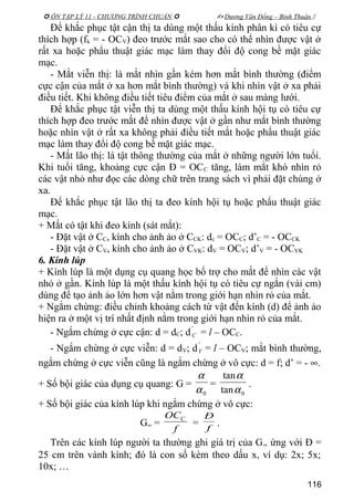  ÔN TẬP LÝ 11 - CHƯƠNG TRÌNH CHUẨN   Dương Văn Đổng – Bình Thuận 
Để khắc phục tật cận thị ta dùng một thấu kính phân kì có tiêu cự
thích hợp (fk = - OCV) đeo trước mắt sao cho có thể nhìn được vật ở
rất xa hoặc phẩu thuật giác mạc làm thay đổi độ cong bề mặt giác
mạc.
- Mắt viễn thị: là mắt nhìn gần kém hơn mắt bình thường (điểm
cực cận của mắt ở xa hơn mắt bình thường) và khi nhìn vật ở xa phải
điều tiết. Khi không điều tiết tiêu điểm của mắt ở sau màng lưới.
Để khắc phục tật viễn thị ta dùng một thấu kính hội tụ có tiêu cự
thích hợp đeo trước mắt để nhìn được vật ở gần như mắt bình thường
hoặc nhìn vật ở rất xa không phải điều tiết mắt hoặc phẩu thuật giác
mạc làm thay đổi độ cong bề mặt giác mạc.
- Mắt lão thị: là tật thông thường của mắt ở những người lớn tuổi.
Khi tuổi tăng, khoảng cực cận Đ = OCC tăng, làm mắt khó nhìn rỏ
các vật nhỏ như đọc các dòng chữ trên trang sách vì phải đặt chúng ở
xa.
Để khắc phục tật lão thị ta đeo kính hội tụ hoặc phẩu thuật giác
mạc.
+ Mắt có tật khi đeo kính (sát mắt):
- Đặt vật ở CC, kính cho ảnh ảo ở CCK: dc = OCC; d’C = - OCCK
- Đặt vật ở CV, kính cho ảnh ảo ở CVK: dV = OCV; d’V = - OCVK
6. Kính lúp
+ Kính lúp là một dụng cụ quang học bổ trợ cho mắt để nhìn các vật
nhỏ ở gần. Kính lúp là một thấu kính hội tụ có tiêu cự ngắn (vài cm)
dùng để tạo ảnh ảo lớn hơn vật nằm trong giới hạn nhìn rỏ của mắt.
+ Ngắm chừng: điều chỉnh khoảng cách từ vật đến kính (d) để ảnh ảo
hiện ra ở một vị trí nhất định nằm trong giới hạn nhìn rỏ của mắt.
- Ngắm chừng ở cực cận: d = dC; d
'
C = l – OCC.
- Ngắm chừng ở cực viễn: d = dV; d
'
V = l – OCV; mắt bình thường,
ngắm chừng ở cực viễn cũng là ngắm chừng ở vô cực: d = f; d’ = - ∞.
+ Số bội giác của dụng cụ quang: G =
0α
α
=
0tan
tan
α
α
.
+ Số bội giác của kính lúp khi ngắm chừng ở vô cực:
G∞ =
f
OCC
= f
Đ
.
Trên các kính lúp người ta thường ghi giá trị của G∞ ứng với Đ =
25 cm trên vành kính; đó là con số kèm theo dấu x, ví dụ: 2x; 5x;
10x; …
116
 