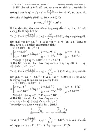  ÔN TẬP LÝ 11 - CHƯƠNG TRÌNH CHUẨN   Dương Văn Đổng – Bình Thuận 
b) Khi cho hai quả cầu tiếp xúc với nhau rồi tách ra, điện tích của
mỗi quả cầu là: q’1 = q’2 = q’ =
2
21 qq +
= - 0,4.10-7
C; lực tương tác
điện giữa chúng bây giờ là lực hút và có độ lớn:
F’ = 9.109
2
'
2
'
1 ||
r
qq
= 10-3
N.
2. Hai điện tích đẩy nhau nên chúng cùng dấu; vì q1 + q2 < 0 nên
chúng đều là điện tích âm.
Ta có: F = 9.109
2
21 ||
r
qq
 |q1q2| = 9
2
10.9
Fr
= 8.10-12
; vì q1 và q2 cùng dấu
nên |q1q2| = q1q2 = 8.10-12
(1) và q1 + q2 = - 6.10-6
(2). Từ (1) và (2) ta
thấy q1 và q2 là nghiệm của phương trình:
x2
+ 6.10-6
x + 8.10-12
= 0





−=
−=
−
−
6
2
6
1
10.4
10.2
x
x
. Kết quả




−=
−=
−
−
Cq
Cq
6
2
6
1
10.4
10.2
hoặc




−=
−=
−
−
Cq
Cq
6
2
6
1
10.2
10.4
.
Vì |q1| > |q2|  q1 = - 4.10-6
C; q2 = - 2.10-6
C.
3. Hai điện tích hút nhau nên chúng trái dấu; vì q1 + q2 < 0 và |q1|
< |q2| nên q1 > 0; q2 < 0.
Ta có: F = 9.109
2
21 ||
r
qq
 |q1q2| = 9
2
10.9
Fr
= 12.10-12
; vì q1 và q2 trái dấu
nên |q1q2| = - q1q2 = 12.10-12
(1) và q1 + q2 = - 4.10-6
(2). Từ (1) và (2)
ta thấy q1 và q2 là nghiệm của phương trình:
x2
+ 4.10-6
x - 12.10-12
= 0





−=
=
−
−
6
2
6
1
10.6
10.2
x
x
. Kết quả




−=
=
−
−
Cq
Cq
6
2
6
1
10.6
10.2
hoặc




=
−=
−
−
Cq
Cq
6
2
6
1
10.2
10.6
.
Vì |q1| < |q2|  q1 = 2.10-6
C; q2 = - 6.10-6
C.
4. Hai điện tích hút nhau nên chúng trái dấu;
vì q1 + q2 > 0 và |q1| < |q2| nên q1 < 0; q2 > 0.
Véc tơ lực tương tác điện giữa hai điện tích:
Ta có: F = 9.109
2
21 ||
r
qq
 |q1q2| = 9
2
10.9
Fr
= 12.10-12
; vì q1 và q2 trái dấu
nên |q1q2| = - q1q2 = 12.10-12
(1) và q1 + q2 = - 4.10-6
(2).
12
 