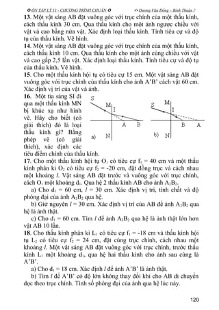  ÔN TẬP LÝ 11 - CHƯƠNG TRÌNH CHUẨN   Dương Văn Đổng – Bình Thuận 
13. Một vật sáng AB đặt vuông góc với trục chính của một thấu kính,
cách thấu kính 30 cm. Qua thấu kính cho một ảnh ngược chiều với
vật và cao bằng nửa vật. Xác định loại thấu kính. Tính tiêu cự và độ
tụ của thấu kính. Vẽ hình.
14. Một vật sáng AB đặt vuông góc với trục chính của một thấu kính,
cách thấu kính 10 cm. Qua thấu kính cho một ảnh cùng chiều với vật
và cao gấp 2,5 lần vật. Xác định loại thấu kính. Tính tiêu cự và độ tụ
của thấu kính. Vẽ hình.
15. Cho một thấu kính hội tụ có tiêu cự 15 cm. Một vật sáng AB đặt
vuông góc với trục chính của thấu kính cho ảnh A’B’ cách vật 60 cm.
Xác định vị trí của vật và ảnh.
16. Một tia sáng SI đi
qua một thấu kính MN
bị khúc xạ như hình
vẽ. Hãy cho biết (có
giải thích) đó là loại
thấu kính gì? Bằng
phép vẽ (có giải
thích), xác định các
tiêu điểm chính của thấu kính.
17. Cho một thấu kính hội tụ O1 có tiêu cự f1 = 40 cm và một thấu
kính phân kì O2 có tiêu cự f2 = -20 cm, đặt đồng trục và cách nhau
một khoảng l. Vật sáng AB đặt trước và vuông góc với trục chính,
cách O1 một khoảng d1. Qua hệ 2 thấu kính AB cho ảnh A2B2.
a) Cho d1 = 60 cm, l = 30 cm. Xác định vị trí, tính chất và độ
phóng đại của ảnh A2B2 qua hệ.
b) Giử nguyên l = 30 cm. Xác định vị trí của AB để ảnh A2B2 qua
hệ là ảnh thật.
c) Cho d1 = 60 cm. Tìm l để ảnh A2B2 qua hệ là ảnh thật lớn hơn
vật AB 10 lần.
18. Cho thấu kính phân kì L1 có tiêu cự f1 = -18 cm và thấu kính hội
tụ L2 có tiêu cự f2 = 24 cm, đặt cùng trục chính, cách nhau một
khoảng l. Một vật sáng AB đặt vuông góc với trục chính, trước thấu
kính L1 một khoảng d1, qua hệ hai thấu kính cho ảnh sau cùng là
A’B’.
a) Cho d1 = 18 cm. Xác định l để ảnh A’B’ là ảnh thật.
b) Tìm l để A’B’ có độ lớn không thay đổi khi cho AB di chuyển
dọc theo trục chính. Tính số phóng đại của ảnh qua hệ lúc này.
120
 