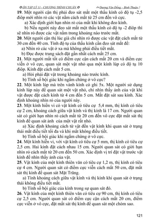  ÔN TẬP LÝ 11 - CHƯƠNG TRÌNH CHUẨN   Dương Văn Đổng – Bình Thuận 
19. Một người cận thị phải đeo sát mắt một thấu kính có độ tụ -2,5
điôp mới nhìn rỏ các vật nằm cách mắt từ 25 cm đến vô cực.
a) Xác định giới hạn nhìn rỏ của mắt khi không đeo kính.
b) Nếu người này đeo sát mắt một thấu kính có độ tụ -2 điôp thì
sẽ nhìn rỏ được các vật nằm trong khoảng nào trước mắt.
20. Một người cận thị lúc già chỉ nhìn rỏ được các vật đặt cách mắt từ
30 cm đến 40 cm. Tính độ tụ của thấu kính cần đeo sát mắt để:
a) Nhìn rỏ các vật ở xa mà không phải điều tiết mắt.
b) Đọc được trang sách đặt gần nhất cách mắt 25 cm.
21. Một người mắt tốt có điểm cực cận cách mắt 20 cm và điểm cực
viễn ở vô cực, quan sát một vật nhỏ qua một kính lúp có độ tụ 10
điôp. Kính đặt cách mắt 5 cm.
a) Hỏi phải đặt vật trong khoảng nào trước kính.
b) Tính số bội giác khi ngắm chừng ở vô cực?
22. Một kính lúp mà trên vành kính có ghi 5x. Một người sử dụng
kính lúp này để quan sát một vật nhỏ, chỉ nhìn thấy ảnh của vật khi
vật được đặt cách kính từ 4 cm đến 5 cm. Mắt đặt sát sau kính. Xác
định khoảng nhìn rỏ của người này.
23. Một kính hiển vi có vật kính có tiêu cự 5,4 mm, thị kính có tiêu
cự 2 cm, khoảng cách giữa vật kính và thị kính là 17 cm. Người quan
sát có giới hạn nhìn rỏ cách mắt từ 20 cm đến vô cực đặt mắt sát thị
kính để quan sát ảnh của một vật rất nhỏ.
a) Xác định khoảng cách từ vật đến vật kính khi quan sát ở trạng
thái mắt điều tiết tối đa và khi mắt không điều tiết.
b) Tính số bội giác khi ngắm chừng ở vô cực.
24. Một kính hiễn vi, với vật kính có tiêu cự 5 mm, thị kính có tiêu cự
2,5 cm. Hai kính đặt cách nhau 15 cm. Người quan sát có giới hạn
nhìn rỏ cách mắt từ 20 cm đến 50 cm. Xác định vị trí đặt vật trước vật
kính để nhìn thấy ảnh của vật.
25. Vật kính của một kính thiên văn có tiêu cự 1,2 m, thị kính có tiêu
cự 4 cm. Người quan sát có điểm cực viễn cách mắt 50 cm, đặt mắt
sát thị kính để quan sát Mặt Trăng.
a) Tính khoảng cách giữa vật kính và thị kính khi quan sát ở trạng
thái không điều tiết mắt.
b) Tính số bội giác của kính trong sự quan sát đó.
26. Vật kính của một kính thiên văn có tiêu cự 90 cm, thị kính có tiêu
cự 2,5 cm. Người quan sát có điểm cực cận cách mắt 20 cm, điểm
cực viễn ở vô cực, đặt mắt sát thị kính để quan sát một chòm sao.
121
 