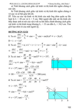  ÔN TẬP LÝ 11 - CHƯƠNG TRÌNH CHUẨN   Dương Văn Đổng – Bình Thuận 
a) Tính khoảng cách giữa vật kính và thị kính khi ngắm chừng ở
cực cận.
b) Tính khoảng cách giữa vật kính và thị kính khi ngắm chừng ở
vô cực và số bội giác khi đó.
27. Tiêu cự của vật kính và thị kính của một ống dòm quân sự lần
lượt là f1 = 30 cm và f2 = 5 cm. Một người đặt mắt sát thị kính chỉ
thấy được ảnh rỏ nét của vật ở rất xa khi điều chỉnh khoảng cách giữa
vật kính và thị kính trong khoảng L1 = 33 cm đến L2 = 34,5 cm. Tìm
giới hạn nhìn rỏ của mắt người ấy.
HƯỚNG DẪN GIẢI
1. Ta có:
1
2
sin
sin
n
n
r
i
=  sinr =
2
1
n
n
sini = sin26,40
 r = 26,40
;
D = i – r = 3,60
.
2. Ta có:
r
i
sin
sin
= n; vì i’ + r = i + r =
2
π
 sinr = sin(
2
π
- i) = cosi

r
i
sin
sin
=
i
i
cos
sin
= tani = n = tan
3
π
 i =
3
π
.
3. Ta có: tani =
30
40
=
AB
BI
= tan530
 i = 530
;
r
i
sin
sin
= n  sinr =
n
isin
= 0,6 = sin370
 r = 370
; tanr =
IH
CHCD
IH
HD −
=
 IH =
r
CHCD
tan
−
=
75,0
40190 −
= 200 (cm).
4. Ta có: tani =
3
4
30
40'
===
AC
CB
AA
CI
= tan530
 i = 530
;
r
i
sin
sin
= n
 sinr =
n
isin
= 0,6 = sin370
 r = 370
; tani =
h
BI'
;
122
 
