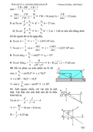  ÔN TẬP LÝ 11 - CHƯƠNG TRÌNH CHUẨN   Dương Văn Đổng – Bình Thuận 
tanr =
h
BI
h
DBBI 7'' −
=
−

7'
'
tan
tan
−
=
BI
BI
r
i
=
9
16
 I’B = 16 (cm); h =
i
BI
tan
'
= 12 (cm).
5. a) Ta có:
2
1
' n
n
d
d
=  d’ =
1
2
n
n
d = 27 cm.
b) Ta có:
2
1
' n
n
h
h
=  h =
2
1
n
n
h’ = 2 m > 1,68 m nên nếu đứng dưới
hồ thì người đó sẻ bị ngập đầu.
6. Ta có: n =
v
c
 v =
n
c
= 1,875.108
m/s.
7. Ta có: v =
n
c
và n =
r
i
sin
sin
 v =
i
rc
sin
sin.
= 2,227.108
m/s.
8. Ta có sinigh =
1
2
n
n
= sin530
 igh = 530
.
9. Ta có: Sinigh =
n
1
= 22
hR
R
+
 h = R 12
−n = 17,64 cm.
10. Để có phản xạ toàn phần tại K thì
sini1 ≥
1
2
n
n
= sin70,50
 i1 ≥ 70,50
 r ≤ 900
– 70,50
= 19,50
 sini ≤
1
1
n
cosr = sin390
 i ≤ 390
.
11. Ảnh ngược chiều với vật nên là ảnh
thật. Vật thật cho ảnh thật nên đó là thấu
kính hội tụ.
Ta có: k = -
d
d'
=
df
f
−
= - 4
 f =
5
4d
= 16 cm = 0,16 m;
D =
f
1
= 6,25 dp.
123
 