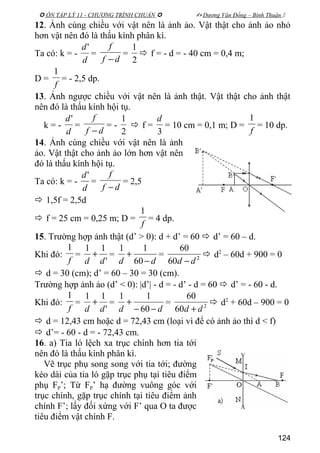  ÔN TẬP LÝ 11 - CHƯƠNG TRÌNH CHUẨN   Dương Văn Đổng – Bình Thuận 
12. Ảnh cùng chiều với vật nên là ảnh ảo. Vật thật cho ảnh ảo nhỏ
hơn vật nên đó là thấu kính phân kì.
Ta có: k = -
d
d'
=
df
f
−
=
2
1
 f = - d = - 40 cm = 0,4 m;
D =
f
1
= - 2,5 dp.
13. Ảnh ngược chiều với vật nên là ảnh thật. Vật thật cho ảnh thật
nên đó là thấu kính hội tụ.
k = -
d
d'
=
df
f
−
= -
2
1
 f =
3
d
= 10 cm = 0,1 m; D =
f
1
= 10 dp.
14. Ảnh cùng chiều với vật nên là ảnh
ảo. Vật thật cho ảnh ảo lớn hơn vật nên
đó là thấu kính hội tụ.
Ta có: k = -
d
d'
=
df
f
−
= 2,5
 1,5f = 2,5d
 f = 25 cm = 0,25 m; D =
f
1
= 4 dp.
15. Trường hợp ảnh thật (d’ > 0): d + d’ = 60  d’ = 60 – d.
Khi đó:
f
1
=
'
11
dd
+ =
dd −
+
60
11
= 2
60
60
dd −
 d2
– 60d + 900 = 0
 d = 30 (cm); d’ = 60 – 30 = 30 (cm).
Trường hợp ảnh ảo (d’ < 0): |d’| - d = - d’ - d = 60  d’ = - 60 - d.
Khi đó:
f
1
=
'
11
dd
+ =
dd −−
+
60
11
= 2
60
60
dd +
 d2
+ 60d – 900 = 0
 d = 12,43 cm hoặc d = 72,43 cm (loại vì để có ảnh ảo thì d < f)
 d’= - 60 - d = - 72,43 cm.
16. a) Tia ló lệch xa trục chính hơn tia tới
nên đó là thấu kính phân kì.
Vẽ trục phụ song song với tia tới; đường
kéo dài của tia ló gặp trục phụ tại tiêu điểm
phụ Fp’; Từ Fp’ hạ đường vuông góc với
trục chính, gặp trục chính tại tiêu điểm ảnh
chính F’; lấy đối xứng với F’ qua O ta được
tiêu điểm vật chính F.
124
 