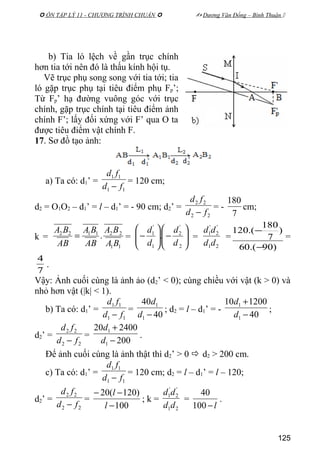  ÔN TẬP LÝ 11 - CHƯƠNG TRÌNH CHUẨN   Dương Văn Đổng – Bình Thuận 
b) Tia ló lệch về gần trục chính
hơn tia tới nên đó là thấu kính hội tụ.
Vẽ trục phụ song song với tia tới; tia
ló gặp trục phụ tại tiêu điểm phụ Fp’;
Từ Fp’ hạ đường vuông góc với trục
chính, gặp trục chính tại tiêu điểm ảnh
chính F’; lấy đối xứng với F’ qua O ta
được tiêu điểm vật chính F.
17. Sơ đồ tạo ảnh:
a) Ta có: d1’ =
11
11
fd
fd
−
= 120 cm;
d2 = O1O2 – d1’ = l – d1’ = - 90 cm; d2’ =
22
22
fd
fd
−
= -
7
180
cm;
k =
11
221122
.
BA
BA
AB
BA
AB
BA
= = 





−





−
2
'
2
1
'
1
.
d
d
d
d
=
21
'
2
'
1
dd
dd
=
)90.(60
)
7
180
.(120
−
−
=
7
4
.
Vậy: Ảnh cuối cùng là ảnh ảo (d2’ < 0); cùng chiều với vật (k > 0) và
nhỏ hơn vật (|k| < 1).
b) Ta có: d1’ =
11
11
fd
fd
−
=
40
40
1
1
−d
d
; d2 = l – d1’ = -
40
120010
1
1
−
+
d
d
;
d2’ =
22
22
fd
fd
−
=
200
240020
1
1
−
+
d
d
.
Để ảnh cuối cùng là ảnh thật thì d2’ > 0  d2 > 200 cm.
c) Ta có: d1’ =
11
11
fd
fd
−
= 120 cm; d2 = l – d1’ = l – 120;
d2’ =
22
22
fd
fd
−
=
100
)120(20
−
−−
l
l
; k =
21
'
2
'
1
dd
dd
=
l−100
40
.
125
 