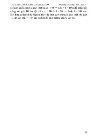  ÔN TẬP LÝ 11 - CHƯƠNG TRÌNH CHUẨN   Dương Văn Đổng – Bình Thuận 
Để ảnh cuối cùng là ảnh thật thì d2’ > 0  120 > l > 100; để ảnh cuối
cùng lớn gấp 10 lần vật thi k = ± 10  l = 96 cm hoặc l = 104 cm.
Kết hợp cả hai điều kiện ta thấy để ảnh cuối cùng là ảnh thật lớn gấp
10 lần vật thì l = 104 cm và khi đó ảnh ngược chiều với vật
126
 