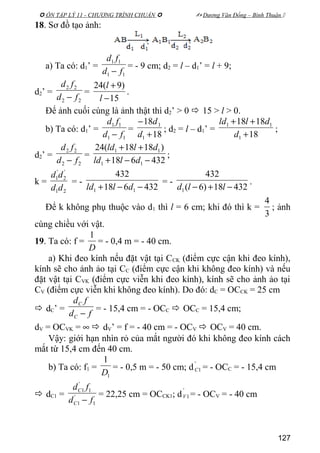  ÔN TẬP LÝ 11 - CHƯƠNG TRÌNH CHUẨN   Dương Văn Đổng – Bình Thuận 
18. Sơ đồ tạo ảnh:
a) Ta có: d1’ =
11
11
fd
fd
−
= - 9 cm; d2 = l – d1’ = l + 9;
d2’ =
22
22
fd
fd
−
=
15
)9(24
−
+
l
l
.
Để ảnh cuối cùng là ảnh thật thì d2’ > 0  15 > l > 0.
b) Ta có: d1’ =
11
11
fd
fd
−
=
18
18
1
1
+
−
d
d
; d2 = l – d1’ =
18
1818
1
11
+
++
d
dlld
;
d2’ =
22
22
fd
fd
−
=
432618
)1818(24
11
11
−−+
++
dlld
dlld
;
k =
21
'
2
'
1
dd
dd
= -
432618
432
11 −−+ dlld
= -
43218)6(
432
1 −+− lld
.
Để k không phụ thuộc vào d1 thì l = 6 cm; khi đó thì k =
3
4
; ảnh
cùng chiều với vật.
19. Ta có: f =
D
1
= - 0,4 m = - 40 cm.
a) Khi đeo kính nếu đặt vật tại CCK (điểm cực cận khi đeo kính),
kính sẽ cho ảnh ảo tại CC (điểm cực cận khi không đeo kính) và nếu
đặt vật tại CVK (điểm cực viễn khi đeo kính), kính sẽ cho ảnh ảo tại
CV (điểm cực viễn khi không đeo kính). Do đó: dC = OCCK = 25 cm
 dC’ =
fd
fd
C
C
−
= - 15,4 cm = - OCC  OCC = 15,4 cm;
dV = OCVK = ∞  dV’ = f = - 40 cm = - OCV  OCV = 40 cm.
Vậy: giới hạn nhìn rỏ của mắt người đó khi không đeo kính cách
mắt từ 15,4 cm đến 40 cm.
b) Ta có: f1 =
1
1
D
= - 0,5 m = - 50 cm; d
'
1C = - OCC = - 15,4 cm
 dC1 =
1
'
1
1
'
1
fd
fd
C
C
−
= 22,25 cm = OCCK1; d
'
1V = - OCV = - 40 cm
127
 