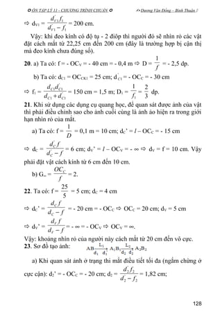  ÔN TẬP LÝ 11 - CHƯƠNG TRÌNH CHUẨN   Dương Văn Đổng – Bình Thuận 
 dV1 =
1
'
1
1
'
1
fd
fd
V
V
−
= 200 cm.
Vậy: khi đeo kính có độ tụ - 2 điôp thì người đó sẽ nhìn rỏ các vật
đặt cách mắt từ 22,25 cm đến 200 cm (đây là trường hợp bị cận thị
mà đeo kính chưa đúng số).
20. a) Ta có: f = - OCV = - 40 cm = - 0,4 m  D =
f
1
= - 2,5 dp.
b) Ta có: dC1 = OCCK1 = 25 cm; d
'
1C = - OCC = - 30 cm
 f1 = '
11
'
11
CC
CC
dd
dd
+
= 150 cm = 1,5 m; D1 =
1
1
f
=
3
2
dp.
21. Khi sử dụng các dụng cụ quang học, để quan sát được ảnh của vật
thì phải điều chỉnh sao cho ảnh cuối cùng là ảnh ảo hiện ra trong giới
hạn nhìn rỏ của mắt.
a) Ta có: f =
D
1
= 0,1 m = 10 cm; dC’ = l – OCC = - 15 cm
 dC =
fd
fd
C
C
−'
'
= 6 cm; dV’ = l – OCV = - ∞  dV = f = 10 cm. Vậy
phải đặt vật cách kính từ 6 cm đến 10 cm.
b) G∞ =
f
OCC
= 2.
22. Ta có: f =
5
25
= 5 cm; dC = 4 cm
 dC’ =
fd
fd
C
C
−
= - 20 cm = - OCC  OCC = 20 cm; dV = 5 cm
 dV’ =
fd
fd
V
V
−
= - ∞ = - OCV  OCV = ∞.
Vậy: khoảng nhìn rỏ của người này cách mắt từ 20 cm đến vô cực.
23. Sơ đồ tạo ảnh:
a) Khi quan sát ảnh ở trạng thi mắt điều tiết tối đa (ngắm chừng ở
cực cận): d2’ = - OCC = - 20 cm; d2 =
2
'
2
2
'
2
fd
fd
−
= 1,82 cm;
128
 