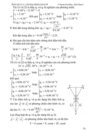  ÔN TẬP LÝ 11 - CHƯƠNG TRÌNH CHUẨN   Dương Văn Đổng – Bình Thuận 
Từ (1) và (2) ta thấy q1 và q2 là nghiệm của phương trình:
x2
+ 4.10-6
x - 12.10-12
= 0





−=
=
−
−
6
2
6
1
10.6
10.2
x
x
. Kết quả




−=
=
−
−
Cq
Cq
6
2
6
1
10.6
10.2
hoặc




=
−=
−
−
Cq
Cq
6
2
6
1
10.2
10.6
.
Vì |q1| < |q2|  q1 = 2.10-6
C; q2 = - 6.10-6
C.
5. Khi đặt trong không khí: |q1| = |q2| = 9
2
10.9
Fr
= 4.10-12
C.
Khi đặt trong dầu: ε = 9.109
2
21 ||
Fr
qq
= 2,25.
6. Hai quả cầu hút nhau nên chúng tích điện trái dấu.
Vì điện tích trái dấu nên:
|q1q2| = - q1q2 = 9
2
10.9
Fr
=
12
10.
3
16 −
 q1q2 = -
12
10.
3
16 −
(1).
2
21
2





 + qq
= 9
2
10.9
Fr
=
12
10.
9
48 −
 q1 + q2 = ± 6
10.
3
192 −
(2).
Từ (1) và (2) ta thấy q1 và q2 là nghiệm của các phương trình:
3x2
± 192 .10-6
x - 16.10-12
= 0





−=
=
−
−
6
2
6
1
10.58,5
10.96,0
x
x
hoặc




=
−=
−
−
6
2
6
1
10.58,5
10.96,0
x
x
Kết quả:




−=
=
−
−
Cq
Cq
6
2
6
1
10.58,5
10.96,0
hoặc




=
−=
−
−
Cq
Cq
6
2
6
1
10.96,0
10.58,5




=
−=
−
−
Cq
Cq
6
2
6
1
10.58,5
10.96,0
hoặc




−=
=
−
−
Cq
Cq
6
2
6
1
10.96,0
10.58,5
7. Các điện tích q1 và q2 tác dụng lên điện tích q3
các lực
→
1F và
→
2F có phương chiều như hình vẽ, có
độ lớn: F1 = F2 = 9.109
2
31 ||
AC
qq
= 72.10-3
N.
Lực tổng hợp do q1 và q2 tác dụng lên q3 là:
→
F =
→
1F +
→
2F ; có phương chiều như hình vẽ, có độ lớn:
F = F1cosα + F2 cosα = 2F1 cosα
13
 