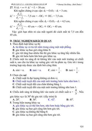  ÔN TẬP LÝ 11 - CHƯƠNG TRÌNH CHUẨN   Dương Văn Đổng – Bình Thuận 
27. Vì d1 = ∞  d1’ = f1 = 30 cm.
Khi ngắm chừng ở cực cận: d2 = O1O2 – d1 = 3 cm;
d2’ =
22
22
fd
fd
−
= - 7,5 cm = - OCC  OCC = 7,5 cm.
Khi ngắm chừng ở cực viễn: d2 = O1O2 – d1 = 4,5 cm;
d2’ =
22
22
fd
fd
−
= - 45 cm = - OCC  OCC = 45 cm.
Vậy: giới hạn nhìn rỏ của mắt người đó cách mắt từ 7,5 cm đến
45 cm.
D. TRẮC NGHIỆM KHÁCH QUAN
1. Theo định luật khúc xạ thì
A. tia khúc xạ và tia tới nằm trong cùng một mặt phẵng.
B. góc khúc xạ bao giờ cũng khác 0.
C. góc tới tăng bao nhiêu lần thì góc khúc xạ tăng bấy nhiêu lần.
D. góc tới luôn luôn lớn hơn góc khúc xạ.
2. Chiếu một tia sáng đi từ không khí vào một môi trường có chiết
suất n, sao cho tia khúc xạ vuông góc với tia phản xạ. Góc tới i trong
trường hợp này được xác định bởi công thức
A. sini = n. B. tani = n. C. sini =
n
1
. D. tani =
n
1
.
3. Chọn câu sai.
A. Chiết suất là đại lượng không có đơn vị.
B. Chiết suất tuyệt đối của một môi trường luôn luôn nhỏ hơn 1.
C. Chiết suất tuyệt đối của chân không bằng 1.
D. Chiết suất tuyệt đối của một môi trường không nhỏ hơn 1.
4. Chiếu ánh sáng từ không khí vào nước có chiết suất n =
3
4
. Nếu
góc khúc xạ r là 300
thì góc tới i (lấy tròn) là
A. 200
. B. 360
. C. 420
. D. 450
.
5. Trong hiện tượng khúc xạ
A. góc khúc xạ có thể lớn hơn, nhỏ hơn hoặc bằng góc tới.
B. góc khúc xạ bao giờ cũng lớn hơn góc tới.
C. góc khúc xạ không thể bằng 0.
D. góc khúc xạ bao giờ cũng nhỏ hơn góc tới.
131
 