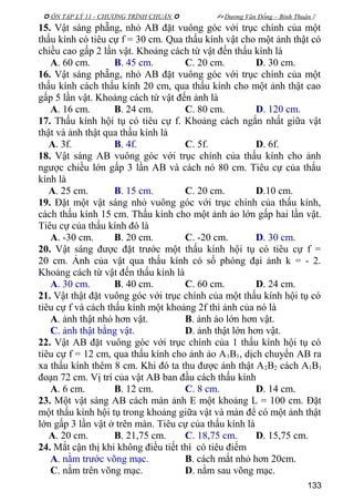  ÔN TẬP LÝ 11 - CHƯƠNG TRÌNH CHUẨN   Dương Văn Đổng – Bình Thuận 
15. Vật sáng phẵng, nhỏ AB đặt vuông góc với trục chính của một
thấu kính có tiêu cự f = 30 cm. Qua thấu kính vật cho một ảnh thật có
chiều cao gấp 2 lần vật. Khoảng cách từ vật đến thấu kính là
A. 60 cm. B. 45 cm. C. 20 cm. D. 30 cm.
16. Vật sáng phẵng, nhỏ AB đặt vuông góc với trục chính của một
thấu kính cách thấu kính 20 cm, qua thấu kính cho một ảnh thật cao
gấp 5 lần vật. Khoảng cách từ vật đến ảnh là
A. 16 cm. B. 24 cm. C. 80 cm. D. 120 cm.
17. Thấu kính hội tụ có tiêu cự f. Khoảng cách ngắn nhất giữa vật
thật và ảnh thật qua thấu kính là
A. 3f. B. 4f. C. 5f. D. 6f.
18. Vật sáng AB vuông góc với trục chính của thấu kính cho ảnh
ngược chiều lớn gấp 3 lần AB và cách nó 80 cm. Tiêu cự của thấu
kính là
A. 25 cm. B. 15 cm. C. 20 cm. D.10 cm.
19. Đặt một vật sáng nhỏ vuông góc với trục chính của thấu kính,
cách thấu kính 15 cm. Thấu kính cho một ảnh ảo lớn gấp hai lần vật.
Tiêu cự của thấu kính đó là
A. -30 cm. B. 20 cm. C. -20 cm. D. 30 cm.
20. Vật sáng được đặt trước một thấu kính hội tụ có tiêu cự f =
20 cm. Ảnh của vật qua thấu kính có số phóng đại ảnh k = - 2.
Khoảng cách từ vật đến thấu kính là
A. 30 cm. B. 40 cm. C. 60 cm. D. 24 cm.
21. Vật thật đặt vuông góc với trục chính của một thấu kính hội tụ có
tiêu cự f và cách thấu kính một khoảng 2f thì ảnh của nó là
A. ảnh thật nhỏ hơn vật. B. ảnh ảo lớn hơn vật.
C. ảnh thật bằng vật. D. ảnh thật lớn hơn vật.
22. Vật AB đặt vuông góc với trục chính của 1 thấu kính hội tụ có
tiêu cự f = 12 cm, qua thấu kính cho ảnh ảo A1B1, dịch chuyển AB ra
xa thấu kính thêm 8 cm. Khi đó ta thu được ảnh thật A2B2 cách A1B1
đoạn 72 cm. Vị trí của vật AB ban đầu cách thấu kính
A. 6 cm. B. 12 cm. C. 8 cm. D. 14 cm.
23. Một vật sáng AB cách màn ảnh E một khoảng L = 100 cm. Đặt
một thấu kính hội tụ trong khoảng giữa vật và màn để có một ảnh thật
lớn gấp 3 lần vật ở trên màn. Tiêu cự của thấu kính là
A. 20 cm. B. 21,75 cm. C. 18,75 cm. D. 15,75 cm.
24. Mắt cận thị khi không điều tiết thì có tiêu điểm
A. nằm trước võng mạc. B. cách mắt nhỏ hơn 20cm.
C. nằm trên võng mạc. D. nằm sau võng mạc.
133
 