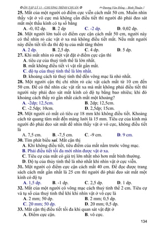  ÔN TẬP LÝ 11 - CHƯƠNG TRÌNH CHUẨN   Dương Văn Đổng – Bình Thuận 
25. Mắt của một người có điểm cực viễn cách mắt 50 cm. Muốn nhìn
thấy vật ở vô cực mà không cần điều tiết thì người đó phải đeo sát
mắt một thấu kính có tụ số bằng
A. -0, 02 dp. B. 2 dp C. -2 dp. D. 0,02 dp.
26. Một người lớn tuổi có điểm cực cận cách mắt 50 cm, người này
có thể nhìn rỏ các vật ở xa mà không điều tiết mắt. Nếu mắt người
này điền tiết tối đa thì độ tụ của mắt tăng thêm
A. 2 dp. B. 2,5 dp. C. 4 dp. D. 5 dp.
27. Khi mắt nhìn rỏ một vật đặt ở điểm cực cận thì
A. tiêu cự của thuỷ tinh thể là lớn nhất.
B. mắt không điều tiết vì vật rất gần mắt.
C. độ tụ của thuỷ tinh thể là lớn nhất.
D. khoảng cách từ thuỷ tinh thể đến võng mạc là nhỏ nhất.
28. Một người cận thị chỉ nhìn rỏ các vật cách mắt từ 10 cm đến
50 cm. Để có thể nhìn các vật rất xa mà mắt không phải điều tiết thì
người này phải đeo sát mắt kính có độ tụ bằng bao nhiêu; khi đó
khoảng cách thấy rỏ gần nhất cách mắt một khoảng?
A. -2dp; 12,5cm. B. 2dp; 12,5cm.
C. -2.5dp; 10cm. D. 2,5dp; 15cm.
29. Một người có mắt có tiêu cự 18 mm khi không điều tiết. Khoảng
cách từ quang tâm mắt đến màng lưới là 15 mm. Tiêu cự của kính mà
người đó phải đeo sát mắt để nhìn thấy vật ở vô cực, không điều tiết
là
A. 7,5 cm. B. -7,5 cm. C. -9 cm. D. 9 cm.
30. Tìm phát biểu sai. Mắt cận thị
A. Khi không điều tiết, tiêu điểm của mắt nằm trước võng mạc.
B. Phải điều tiết tối đa mới nhìn được vật ở xa.
C. Tiêu cự của mắt có giá trị lớn nhất nhỏ hơn mắt bình thường.
D. Độ tụ của thủy tinh thể là nhỏ nhất khi nhìn vật ở cực viễn.
31. Một người có điểm cực cận cách mắt 40 cm. Để đọc được trang
sách cách mắt gần nhất là 25 cm thì người đó phải đeo sát mắt một
kính có độ tụ
A. 1,5 dp. B. -1 dp. C. 2,5 dp. D. 1 dp.
32. Mắt của một người có võng mạc cách thuỷ tinh thể 2 cm. Tiêu cự
và tụ số của thuỷ tinh thể khi khi nhìn vật ở vô cực là
A. 2 mm; 50 dp. B. 2 mm; 0,5 dp.
C. 20 mm; 50 dp. D. 20 mm; 0,5 dp.
33. Mắt cận thị điều tiết tối đa khi quan sát vật đặt ở
A. Điểm cực cận. B. vô cực.
134
 