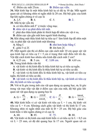  ÔN TẬP LÝ 11 - CHƯƠNG TRÌNH CHUẨN   Dương Văn Đổng – Bình Thuận 
C. Điểm các mắt 25cm. D. Điểm cực viễn.
34. Một kính lúp là một thấu kính hội tụ có độ tụ 10 dp. Mắt người
quan sát có khoảng nhìn rỏ ngắn nhất là 20 cm. Độ bội giác của kính
lúp khi ngắm chừng ở vô cực là
A. 2,5. B. 4. C. 5. D. 2.
35. Mắt bị tật viễn thị
A. có tiêu điểm ảnh F’ ở trước võng mạc.
B. nhìn vật ở xa phải điều tiết mắt.
C. phải đeo thấu kính phân kì thích hợp để nhìn các vật ở xa,
D. điểm cực cận gần mắt hơn người bình thường.
36. Khi dùng một thấu kính hội tụ tiêu cự f làm kính lúp để nhìn một
vật, ta phải đặt vật cách kính một khoảng
A. bằng f. B. nhỏ hơn hoặc bằng f.
C. giữa f và 2f. D. lớn hơn 2f.
37. Một người cận thị có điểm cực cận cách mắt 10 cm quan sát vật
qua kính lúp có tiêu cự f = 5 cm ở trạng thái mắt điều tiết tối đa.
Vật đặt cách kính bao nhiêu nếu kính đặt cách mắt 2 cm?
A. 4,25 cm. B. 5 cm. C. 3,08 cm. D. 4,05 cm.
38. Trong kính thiên văn thì
A. vật kính và thị kính đều là thấu kính hội tụ có tiêu cự ngắn.
B. vật kính và thị kính đều là thấu kính hội tụ có tiêu cự dài.
C. vật kính và thị kính đều là thấu kính hội tụ, vật kính có tiêu cự
ngắn, thị kính có tiêu cự dài.
D. vật kính và thị kính đều là thấu kính hội tụ, vật kính có tiêu cự
dài, thị kính có tiêu cự ngắn.
39. Với α là góc trong ảnh của vật qua dụng cụ quang học, α0 là góc
trong vật trực tiếp vật đặt ở điểm cực cận của mắt, độ bội giác khi
quan sát vật qua dụng cụ quang học là
A. G =
α
αo
. B. G =
oα
α
cos
cos
. C. G =
oα
α
. D. G =
α
α
tan
tan o
.
40. Một kính hiễn vi có vật kính với tiêu cự f1 = 1 cm, thị kính với
tiêu cự f2 = 4 cm. Khoảng cách giữa vật kính và thị kính là 17 cm.
Khoảng nhìn rỏ ngắn nhất của mắt là Đ = 25 cm. Độ bội giác của
kính hiễn vi khi ngắm chừng ở vô cực là
A. 60. B. 85. C. 75. D. 80.
41. Vật kính và thị kính của một kính hiễn vi có tiêu cự là f1 = 0,5 cm
và f2 = 25 mm, có độ dài quang học là 17 cm. Người quan sát có
135
 