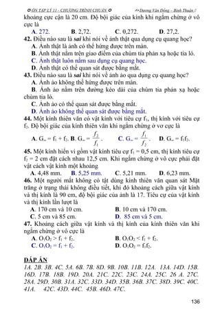  ÔN TẬP LÝ 11 - CHƯƠNG TRÌNH CHUẨN   Dương Văn Đổng – Bình Thuận 
khoảng cực cận là 20 cm. Độ bội giác của kính khi ngắm chừng ở vô
cực là
A. 272. B. 2,72. C. 0,272. D. 27,2.
42. Điều nào sau là sai khi nói về ảnh thật qua dụng cụ quang học?
A. Ảnh thật là ảnh có thể hứng được trên màn.
B. Ảnh thật nằm trên giao điểm của chùm tia phản xạ hoặc tia ló.
C. Ảnh thật luôn nằm sau dụng cụ quang học.
D. Ảnh thật có thể quan sát được bằng mắt.
43. Điều nào sau là sai khi nói về ảnh ảo qua dụng cụ quang học?
A. Ảnh ảo không thể hứng được trên màn.
B. Ảnh ảo nằm trên đường kéo dài của chùm tia phản xạ hoặc
chùm tia ló.
C. Ảnh ảo có thể quan sát được bằng mắt.
D. Ảnh ảo không thể quan sát được bằng mắt.
44. Một kính thiên văn có vật kính với tiêu cự f1, thị kính với tiêu cự
f2. Độ bội giác của kính thiên văn khi ngắm chừng ở vơ cực là
A. G∞ = f1 + f2. B. G∞ =
1
2
f
f
. C. G∞ =
2
1
f
f
. D. G∞ = f1f2.
45. Một kính hiển vi gồm vật kính tiêu cự f1 = 0,5 cm, thị kính tiêu cự
f2 = 2 cm đặt cách nhau 12,5 cm. Khi ngắm chừng ở vô cực phải đặt
vật cách vật kính một khoảng
A. 4,48 mm. B. 5,25 mm. C. 5,21 mm. D. 6,23 mm.
46. Một người mắt không có tật dùng kính thiên văn quan sát Mặt
trăng ở trạng thái không điều tiết, khi đó khoảng cách giữa vật kính
và thị kính là 90 cm, độ bội giác của ảnh là 17. Tiêu cự của vật kính
và thị kính lần lượt là
A. 170 cm và 10 cm. B. 10 cm và 170 cm.
C. 5 cm và 85 cm. D. 85 cm và 5 cm.
47. Khoảng cách giữa vật kính và thị kính của kính thiên văn khi
ngắm chừng ở vô cực là
A. O1O2 > f1 + f2. B. O1O2 < f1 + f2.
C. O1O2 = f1 + f2. D. O1O2 = f1f2.
ĐÁP ÁN
1A. 2B. 3B. 4C. 5A. 6B. 7B. 8D. 9B. 10B. 11B. 12A. 13A. 14D. 15B.
16D. 17B. 18B. 19D. 20A. 21C. 22C. 23C. 24A. 25C. 26 A. 27C.
28A. 29D. 30B. 31A. 32C. 33D. 34D. 35B. 36B. 37C. 38D. 39C. 40C.
41A. 42C. 43D. 44C. 45B. 46D. 47C.
136
 