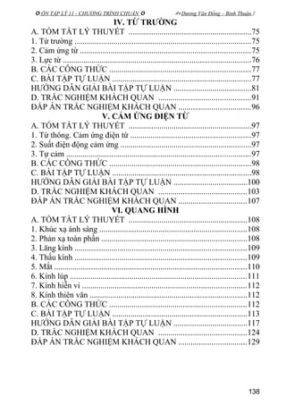 ÔN TẬP LÝ 11 - CHƯƠNG TRÌNH CHUẨN   Dương Văn Đổng – Bình Thuận 
IV. TỪ TRƯỜNG
A. TÓM TẮT LÝ THUYẾT ............................................................75
1. Từ trường ......................................................................................75
2. Cảm ứng từ ...................................................................................75
3. Lực từ ............................................................................................76
B. CÁC CÔNG THỨC .....................................................................77
C. BÀI TẬP TỰ LUẬN ....................................................................77
HƯỚNG DẪN GIẢI BÀI TẬP TỰ LUẬN ......................................81
D. TRẮC NGHIỆM KHÁCH QUAN .............................................91
ĐÁP ÁN TRẮC NGHIỆM KHÁCH QUAN ...................................96
V. CẢM ỨNG ĐIỆN TỪ
A. TÓM TẮT LÝ THUYẾT ............................................................97
1. Từ thông. Cảm ứng điện từ ...........................................................97
2. Suất điện động cảm ứng ................................................................97
3. Tự cảm ..........................................................................................97
B. CÁC CÔNG THỨC .....................................................................98
C. BÀI TẬP TỰ LUẬN ....................................................................98
HƯỚNG DẪN GIẢI BÀI TẬP TỰ LUẬN ....................................100
D. TRẮC NGHIỆM KHÁCH QUAN ...........................................103
ĐÁP ÁN TRẮC NGHIỆM KHÁCH QUAN .................................107
VI. QUANG HÌNH
A. TÓM TẮT LÝ THUYẾT ..........................................................108
1. Khúc xạ ánh sáng ........................................................................108
2. Phản xạ toàn phần .......................................................................108
3. Lăng kính ....................................................................................109
4. Thấu kính ....................................................................................109
5. Mắt ..............................................................................................110
6. Kính lúp ......................................................................................111
7. Kính hiễn vi ................................................................................112
8. Kính thiên văn .............................................................................112
B. CÁC CÔNG THỨC ...................................................................112
C. BÀI TẬP TỰ LUẬN ..................................................................113
HƯỚNG DẪN GIẢI BÀI TẬP TỰ LUẬN ....................................117
D. TRẮC NGHIỆM KHÁCH QUAN ...........................................124
ĐÁP ÁN TRẮC NGHIỆM KHÁCH QUAN .................................129
138
 