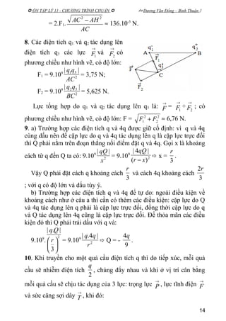  ÔN TẬP LÝ 11 - CHƯƠNG TRÌNH CHUẨN   Dương Văn Đổng – Bình Thuận 
= 2.F1.
AC
AHAC 22
−
≈ 136.10-3
N.
8. Các điện tích q1 và q2 tác dụng lên
điện tích q3 các lực
→
1F và
→
2F có
phương chiều như hình vẽ, có độ lớn:
F1 = 9.109
2
31 ||
AC
qq
= 3,75 N;
F2 = 9.109
2
32 ||
BC
qq
= 5,625 N.
Lực tổng hợp do q1 và q2 tác dụng lên q3 là:
→
F =
→
1F +
→
2F ; có
phương chiều như hình vẽ, có độ lớn: F = 2
2
2
1 FF + ≈ 6,76 N.
9. a) Trường hợp các điện tích q và 4q được giữ cố định: vì q và 4q
cùng dấu nên để cặp lực do q và 4q tác dụng lên q là cặp lực trực đối
thì Q phải nằm trên đoạn thẳng nối điểm đặt q và 4q. Gọi x là khoảng
cách từ q đến Q ta có: 9.109
2
||
x
qQ
= 9.109
2
)(
|4|
xr
qQ
−
 x =
3
r
.
Vậy Q phải đặt cách q khoảng cách
3
r
và cách 4q khoảng cách
3
2r
; với q có độ lớn và dấu tùy ý.
b) Trường hợp các điện tích q và 4q để tự do: ngoài điều kiện về
khoảng cách như ở câu a thì cần có thêm các điều kiện: cặp lực do Q
và 4q tác dụng lên q phải là cặp lực trực đối, đồng thời cặp lực do q
và Q tác dụng lên 4q cũng là cặp lực trực đối. Để thỏa mãn các điều
kiện đó thì Q phải trái dấu với q và:
9.109
.
2
3
|.|





 r
Qq
= 9.109
2
|4.|
r
qq
 Q = -
9
4q
.
10. Khi truyền cho một quả cầu điện tích q thì do tiếp xúc, mỗi quả
cầu sẽ nhiễm điện tích
2
q
, chúng đẩy nhau và khi ở vị trí cân bằng
mỗi quả cầu sẽ chịu tác dụng của 3 lực: trọng lực
→
P , lực tĩnh điện
→
F
và sức căng sợi dây
→
T , khi đó:
14
 
