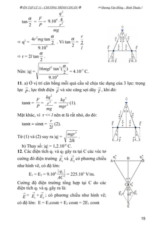  ÔN TẬP LÝ 11 - CHƯƠNG TRÌNH CHUẨN   Dương Văn Đổng – Bình Thuận 
tan
2
α
=
P
F
=
mg
r
q
2
2
9 410.9
 q2
=
9
2
10.9
2
tan4
α
mgr
. Vì tan
2
α
=
l
r
2
 r = 2l tan
2
α
.
Nên: |q| =
9
32
10.9
)
2
(tan16
α
mgl
= 4.10-7
C.
11. a) Ở vị trí cân bằng mỗi quả cầu sẽ chịu tác dụng của 3 lực: trọng
lực
→
P , lực tĩnh điện
→
F và sức căng sợi dây
→
T , khi đó:
tanα =
P
F
=
mg
r
kq
2
2
= 2
2
mgr
kq
(1).
Mặt khác, vì r << l nên α là rất nhỏ, do đó:
tanα ≈ sinα =
l
r
2
(2).
Từ (1) và (2) suy ra |q| =
lk
mgr
2
3
.
b) Thay số: |q| = 1,2.10-8
C.
12. Các điện tích q1 và q2 gây ra tại C các véc tơ
cường đô điện trường
→
1E và
→
2E có phương chiều
như hình vẽ, có độ lớn:
E1 = E2 = 9.109
2
1 ||
AC
q
= 225.103
V/m.
Cường độ điện trường tổng hợp tại C do các
điện tích q1 và q2 gây ra là:
→
E =
→
1E +
→
2E ; có phương chiều như hình vẽ;
có độ lớn: E = E1cosα + E2 cosα = 2E1 cosα
15
 