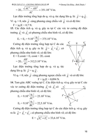  ÔN TẬP LÝ 11 - CHƯƠNG TRÌNH CHUẨN   Dương Văn Đổng – Bình Thuận 
= 2E1.
AC
AHAC 22
−
≈ 351.103
V/m.
Lực điện trường tổng hợp do q1 và q3 tác dụng lên q3 là:
→
F = q3
→
E .
Vì q3 > 0, nên
→
F cùng phương cùng chiều với
→
E và có độ lớn:
F = |q3|E = 0,7 N.
13. Các điện tích q1 và q2 gây ra tại C các véc tơ cường độ điện
trường
→
1E và
→
2E có phương chiều như hình vẽ, có độ lớn:
E1 = E2 = 9.109
2
1 ||
AC
q
= 375.104
V/m.
Cường độ điện trường tổng hợp tại C do các
điện tích q1 và q2 gây ra là:
→
E =
→
1E +
→
2E ; có
phương chiều như hình vẽ; có độ lớn:
E = E1cosα + E2 cosα = 2E1 cosα
= 2E1.
AC
AH
≈ 312,5.104
V/m.
Lực điện trường tổng hợp do q1 và q3 tác
dụng lên q3 là:
→
F = q3
→
E .
Vì q3 < 0, nên
→
F cùng phương ngược chiều với
→
E và có độ lớn:
F = |q3|E = 0,094 N.
14. Tam giác ABC vuông tại C. Các điện tích q1 và q2 gây ra tại C các
véc tơ cường độ điện trường
→
1E và
→
2E có
phương chiều như hình vẽ, có độ lớn:
E1 = 9.109
2
1 ||
AC
q
= 25.105
V/m;
E2 = 9.109
2
2 ||
BC
q
= 22,5.105
V/m.
Cường độ điện trường tổng hợp tại C do các điện tích q1 và q2 gây
ra là:
→
E =
→
1E +
→
2E ; có phương chiều như hình vẽ; có độ lớn:
E = 2
2
2
1 EE + ≈ 33,6.105
V/m.
16
 
