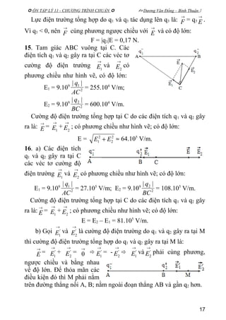  ÔN TẬP LÝ 11 - CHƯƠNG TRÌNH CHUẨN   Dương Văn Đổng – Bình Thuận 
Lực điện trường tổng hợp do q1 và q3 tác dụng lên q3 là:
→
F = q3
→
E .
Vì q3 < 0, nên
→
F cùng phương ngược chiều với
→
E và có độ lớn:
F = |q3|E = 0,17 N.
15. Tam giác ABC vuông tại C. Các
điện tích q1 và q2 gây ra tại C các véc tơ
cường độ điện trường
→
1E và
→
2E có
phương chiều như hình vẽ, có độ lớn:
E1 = 9.109
2
1 ||
AC
q
= 255.104
V/m;
E2 = 9.109
2
2 ||
BC
q
= 600.104
V/m.
Cường độ điện trường tổng hợp tại C do các điện tích q1 và q2 gây
ra là:
→
E =
→
1E +
→
2E ; có phương chiều như hình vẽ; có độ lớn:
E = 2
2
2
1 EE + ≈ 64.105
V/m.
16. a) Các điện tích
q1 và q2 gây ra tại C
các véc tơ cường độ
điện trường
→
1E và
→
2E có phương chiều như hình vẽ; có độ lớn:
E1 = 9.109
2
1 ||
AC
q
= 27.105
V/m; E2 = 9.109
2
2 ||
BC
q
= 108.105
V/m.
Cường độ điện trường tổng hợp tại C do các điện tích q1 và q2 gây
ra là:
→
E =
→
1E +
→
2E ; có phương chiều như hình vẽ; có độ lớn:
E = E2 – E1 = 81.105
V/m.
b) Gọi
→
'
1E và
→
'
2E là cường độ điện trường do q1 và q2 gây ra tại M
thì cường độ điện trường tổng hợp do q1 và q2 gây ra tại M là:
→
E =
→
'
1E +
→
'
2E =
→
0 
→
'
1E = -
→
'
2E 
→
'
1E và
→
'
2E phải cùng phương,
ngược chiều và bằng nhau
về độ lớn. Để thỏa mãn các
điều kiện đó thì M phải nằm
trên đường thẳng nối A, B; nằm ngoài đoạn thẳng AB và gần q2 hơn.
17
 