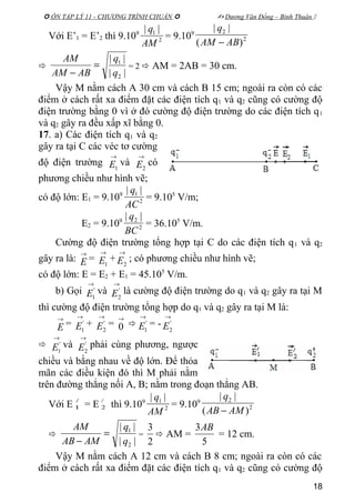  ÔN TẬP LÝ 11 - CHƯƠNG TRÌNH CHUẨN   Dương Văn Đổng – Bình Thuận 
Với E’1 = E’2 thì 9.109
2
1 ||
AM
q
= 9.109
2
2
)(
||
ABAM
q
−

||
||
2
1
q
q
ABAM
AM
=
−
= 2  AM = 2AB = 30 cm.
Vậy M nằm cách A 30 cm và cách B 15 cm; ngoài ra còn có các
điểm ở cách rất xa điểm đặt các điện tích q1 và q2 cũng có cường độ
điện trường bằng 0 vì ở đó cường độ điện trường do các điện tích q1
và q2 gây ra đều xấp xĩ bằng 0.
17. a) Các điện tích q1 và q2
gây ra tại C các véc tơ cường
độ điện trường
→
1E và
→
2E có
phương chiều như hình vẽ;
có độ lớn: E1 = 9.109
2
1 ||
AC
q
= 9.105
V/m;
E2 = 9.109
2
2 ||
BC
q
= 36.105
V/m.
Cường độ điện trường tổng hợp tại C do các điện tích q1 và q2
gây ra là:
→
E =
→
1E +
→
2E ; có phương chiều như hình vẽ;
có độ lớn: E = E2 + E1 = 45.105
V/m.
b) Gọi
→
'
1E và
→
'
2E là cường độ điện trường do q1 và q2 gây ra tại M
thì cường độ điện trường tổng hợp do q1 và q2 gây ra tại M là:
→
E =
→
'
1E +
→
'
2E =
→
0 
→
'
1E = -
→
'
2E

→
'
1E và
→
'
2E phải cùng phương, ngược
chiều và bằng nhau về độ lớn. Để thỏa
mãn các điều kiện đó thì M phải nằm
trên đường thẳng nối A, B; nằm trong đoạn thẳng AB.
Với E /
1 = E /
2 thì 9.109
2
1 ||
AM
q
= 9.109
2
2
)(
||
AMAB
q
−

||
||
2
1
q
q
AMAB
AM
=
−
=
2
3
 AM =
5
3AB
= 12 cm.
Vậy M nằm cách A 12 cm và cách B 8 cm; ngoài ra còn có các
điểm ở cách rất xa điểm đặt các điện tích q1 và q2 cũng có cường độ
18
 