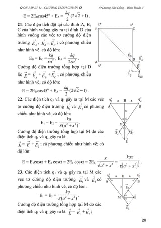  ÔN TẬP LÝ 11 - CHƯƠNG TRÌNH CHUẨN   Dương Văn Đổng – Bình Thuận 
E = 2EBcos450
+ EA = )122(
2
+
kq
.
21. Các điện tích đặt tại các đỉnh A, B,
C của hình vuông gây ra tại đỉnh D của
hình vuông các véc tơ cường độ điện
trường
→
AE ,
→
BE ,
→
CE ; có phương chiều
như hình vẽ, có độ lớn:
EB = EC = 2
a
kq
ε
; EA = 2
2 a
kq
ε
.
Cường độ điện trường tổng hợp tại D
là:
→
E =
→
AE +
→
BE +
→
CE ; có phương chiều
như hình vẽ; có độ lớn:
E = 2EBcos450
+ EA = )122(
2
−
kq
.
22. Các điện tích q1 và q2 gây ra tại M các véc
tơ cường độ điện trường
→
1E và
→
2E có phương
chiều như hình vẽ, có độ lớn:
E1 = E2 =
)( 22
xa
kq
+ε
.
Cường độ điện trường tổng hợp tại M do các
điện tích q1 và q2 gây ra là:
→
E =
→
1E +
→
2E ; có phương chiều như hình vẽ; có
độ lớn:
E = E1cosα + E2 cosα = 2E1 cosα = 2E1. 22
xa
x
+
=
( )2
3
22
xa
kqx
+ε
.
23. Các điện tích q1 và q2 gây ra tại M các
véc tơ cường độ điện trường
→
1E và
→
2E có
phương chiều như hình vẽ, có độ lớn:
E1 = E2 =
)( 22
xa
kq
+ε
.
Cường độ điện trường tổng hợp tại M do các
điện tích q1 và q2 gây ra là:
→
E =
→
1E +
→
2E ;
20
 