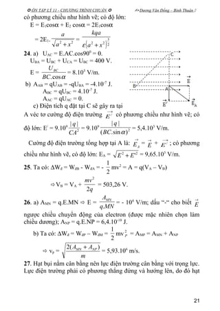  ÔN TẬP LÝ 11 - CHƯƠNG TRÌNH CHUẨN   Dương Văn Đổng – Bình Thuận 
có phương chiều như hình vẽ; có độ lớn:
E = E1cosα + E2 cosα = 2E1cosα
= 2E1. 22
xa
a
+
=
( )2
3
22
xa
kqa
+ε
24. a) UAC = E.AC.cos900
= 0.
UBA = UBC + UCA = UBC = 400 V.
E =
αcos.BC
UBC
= 8.103
V/m.
b) AAB = qUAB = -qUBA = -4.10-7
J.
ABC = qUBC = 4.10-7
J.
AAC = qUAC = 0.
c) Điện tích q đặt tại C sẽ gây ra tại
A véc tơ cường độ điện trường
→
/
E có phương chiều như hình vẽ; có
độ lớn: E/
= 9.109
2
||
CA
q
= 9.109
2
)sin.(
||
αBC
q
= 5,4.103
V/m.
Cường độ điện trường tổng hợp tại A là:
→
AE =
→
E +
→
/
E ; có phương
chiều như hình vẽ, có độ lớn: EA = 22
'EE + = 9,65.103
V/m.
25. Ta có: ∆Wđ = WđB - WđA = -
2
1
mv2
= A = q(VA – VB)
VB = VA +
q
mv
2
2
= 503,26 V.
26. a) AMN = q.E.MN  E =
MNq
AMN
.
= - 104
V/m; dấu “-“ cho biết
→
E
ngược chiều chuyển động của electron (được mặc nhiên chọn làm
chiều dương); ANP = q.E.NP = 6,4.10-18
J.
b) Ta có: ∆Wđ = WđP – WđM =
2
1
mv 2
P = AMP = AMN + ANP
 vp =
m
AA NPMN )(2 +
= 5,93.106
m/s.
27. Hạt bụi nằm cân bằng nên lực điện trường cân bằng với trọng lực.
Lực điện trường phải có phương thẳng đứng và hướng lên, do đó hạt
21
 