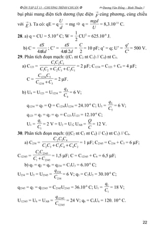  ÔN TẬP LÝ 11 - CHƯƠNG TRÌNH CHUẨN   Dương Văn Đổng – Bình Thuận 
bụi phải mang điện tích dương (lực điện
→
F cùng phương, cùng chiều
với
→
E ). Ta có: qE = q
d
U
= mg  q =
U
mgd
= 8,3.10-11
C.
28. a) q = CU = 5.10-9
C; W =
2
1
CU2
= 625.10-9
J.
b) C =
kd
S
π
ε
4
; C’ =
dk
S
24π
ε
=
2
C
= 10 pF; q’ = q; U’ =
'
'
C
q
= 500 V.
29. Phân tích đoạn mạch: ((C1 nt C2 nt C3) // C4) nt C5.
a) C123 =
133221
321
CCCCCC
CCC
++
= 2 µF; C1234 = C123 + C4 = 4 µF;
C =
51234
51234
CC
CC
+
= 2 µF.
b) U4 = U123 = U1234 =
4
4
C
q
= 6 V;
q1234 = q5 = Q = C1234U1234 = 24.10-6
C; U5 =
5
5
C
q
= 6 V;
q123 = q1 = q2 = q3 = C123.U123 = 12.10-6
C;
U1 =
1
1
C
q
= 2 V = U2 = U3; UAB =
C
Q
= 12 V.
30. Phân tích đoạn mạch: (((C2 nt C3 nt C4) // C5) nt C1) // C6.
a) C234 =
244332
432
CCCCCC
CCC
++
= 1 µF; C2345 = C234 + C5 = 6 µF;
C12345 =
23451
23451
CC
CC
+
= 1,5 µF; C = C12345 + C6 = 6,5 µF;
b) q3 = q2 = q4 = q234 = C3U3 = 6.10-6
C;
U234 = U5 = U2345 =
234
234
C
q
= 6 V; q5 = C5U5 = 30.10-6
C;
q2345 = q1 = q12345 = C2345U2345 = 36.10-6
C; U1 =
1
1
C
q
= 18 V;
U12345 = U6 = UAB =
12345
12345
C
q
= 24 V; q6 = C6U6 = 120. 10-6
C.
22
 