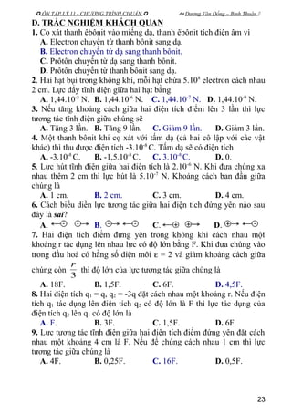  ÔN TẬP LÝ 11 - CHƯƠNG TRÌNH CHUẨN   Dương Văn Đổng – Bình Thuận 
D. TRẮC NGHIỆM KHÁCH QUAN
1. Cọ xát thanh êbônit vào miếng dạ, thanh êbônit tích điện âm vì
A. Electron chuyển từ thanh bônit sang dạ.
B. Electron chuyển từ dạ sang thanh bônit.
C. Prôtôn chuyển từ dạ sang thanh bônit.
D. Prôtôn chuyển từ thanh bônit sang dạ.
2. Hai hạt bụi trong không khí, mỗi hạt chứa 5.108
electron cách nhau
2 cm. Lực đẩy tĩnh điện giữa hai hạt bằng
A. 1,44.10-5
N. B. 1,44.10-6
N. C. 1,44.10-7
N. D. 1,44.10-9
N.
3. Nếu tăng khoảng cách giữa hai điện tích điểm lên 3 lần thì lực
tương tác tĩnh điện giữa chúng sẽ
A. Tăng 3 lần. B. Tăng 9 lần. C. Giảm 9 lần. D. Giảm 3 lần.
4. Một thanh bônit khi cọ xát với tấm dạ (cả hai cô lập với các vật
khác) thì thu được điện tích -3.10-8
C. Tấm dạ sẽ có điện tích
A. -3.10-8
C. B. -1,5.10-8
C. C. 3.10-8
C. D. 0.
5. Lực hút tĩnh điện giữa hai điện tích là 2.10-6
N. Khi đưa chúng xa
nhau thêm 2 cm thì lực hút là 5.10-7
N. Khoảng cách ban đầu giữa
chúng là
A. 1 cm. B. 2 cm. C. 3 cm. D. 4 cm.
6. Cách biểu diễn lực tương tác giữa hai điện tích đứng yên nào sau
đây là sai?
A. B. C. D.
7. Hai điện tích điểm đứng yên trong không khí cách nhau một
khoảng r tác dụng lên nhau lực có độ lớn bằng F. Khi đưa chúng vào
trong dầu hoả có hằng số điện môi ε = 2 và giảm khoảng cách giữa
chúng còn
3
r
thì độ lớn của lực tương tác giữa chúng là
A. 18F. B. 1,5F. C. 6F. D. 4,5F.
8. Hai điện tích q1 = q, q2 = -3q đặt cách nhau một khoảng r. Nếu điện
tích q1 tác dụng lên điện tích q2 có độ lớn là F thì lực tác dụng của
điện tích q2 lên q1 có độ lớn là
A. F. B. 3F. C. 1,5F. D. 6F.
9. Lực tương tác tĩnh điện giữa hai điện tích điểm đứng yên đặt cách
nhau một khoảng 4 cm là F. Nếu để chúng cách nhau 1 cm thì lực
tương tác giữa chúng là
A. 4F. B. 0,25F. C. 16F. D. 0,5F.
23
 