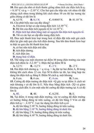  ÔN TẬP LÝ 11 - CHƯƠNG TRÌNH CHUẨN   Dương Văn Đổng – Bình Thuận 
10. Hai quả cầu nhỏ có kích thước giống nhau tích các điện tích là q1
= 8.10-6
C và q2 = -2.10-6
C. Cho hai quả cầu tiếp xúc với nhau rồi đặt
chúng cách nhau trong không khí cách nhau 10 cm thì lực tương tác
giữa chúng có độ lớn là
A. 4,5 N. B. 8,1 N. C. 0.0045 N. D. 81.10-5
N.
11. Câu phát biểu nào sau đây đúng?
A. Electron là hạt sơ cấp mang điện tích 1,6.10-19
C.
B. Độ lớn của điện tích nguyên tố là 1,6.1019
C.
C. Điện tích hạt nhân bằng một số nguyên lần điện tích nguyên tố.
D. Tất cả các hạt sơ cấp đều mang điện tích.
12. Đưa một thanh kim loại trung hoà về điện đặt trên một giá cách
điện lại gần một quả cầu tích điện dương. Sau khi đưa thanh kim loại
ra thật xa quả cầu thì thanh kim loại
A. có hai nữa tích điện trái dấu.
B. tích điện dương.
C. tích điện âm.
D. trung hoà về điện.
13. Thế năng của một electron tại điểm M trong điện trường của một
điện tích điểm là -3,2.10-19
J. Điện thế tại điểm M là
A. 3,2 V. B. -3,2 V. C. 2 V. D. -2 V.
14. Hai điện tích dương q1 = q và q2 = 4q đạt tại hai điểm A, B trong
không khí cách nhau 12 cm. Gọi M là điểm tại đó, lực tổng hợp tác
dụng lên điện tích q0 bằng 0. Điểm M cách q1 một khoảng
A. 8 cm. B. 6 cm. C. 4 cm. D. 3 cm.
15. Cường độ điện trường do điện tích +Q gây ra tại điểm A cách nó
một khoảng r có độ lớn là E. Nếu thay bằng điện tích -2Q và giảm
khoảng cách đến A còn một nữa thì cường độ điện trường tại A có độ
lớn là
A. 8E. B. 4E. C. 0,25E. D. E.
16. Tại điểm A trong một điện trường, véc tơ cường độ điện trường
có hướng thẳng đứng từ trên xuống, có độ lớn bằng 5 V/m có đặt
điện tích q = - 4.10-6
C. Lực tác dụng lên điện tích q có
A. độ lớn bằng 2.10-5
N, hướng thẳng đứng từ trên xuống.
B. độ lớn bằng 2.10-5
N, hướng thẳng đứng từ dưới lên.
C. độ lớn bằng 2 N, hướng thẳng đứng từ trên xuống.
D. độ lớn bằng 4.10-6
N, hướng thẳng đứng từ dưới lên.
24
 