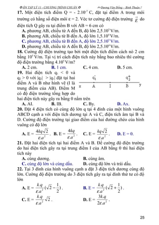  ÔN TẬP LÝ 11 - CHƯƠNG TRÌNH CHUẨN   Dương Văn Đổng – Bình Thuận 
17. Một điện tích điểm Q = - 2.10-7
C, đặt tại điểm A trong môi
trường có hằng số điện môi ε = 2. Véc tơ cường độ điện trường
→
E do
điện tích Q gây ra tại điểm B với AB = 6 cm có
A. phương AB, chiều từ A đến B, độ lớn 2,5.105
V/m.
B. phương AB, chiều từ B đến A, độ lớn 1,5.104
V/m.
C. phương AB, chiều từ B đến A, độ lớn 2,5.105
V/m.
D. phương AB, chiều từ A đến B, độ lớn 2,5.104
V/m.
18. Cường độ điện trường tạo bởi một điện tích điểm cách nó 2 cm
bằng 105
V/m. Tại vị trí cách điện tích này bằng bao nhiêu thì cường
độ điện trường bằng 4.105
V/m?
A. 2 cm. B. 1 cm. C. 4 cm. D. 5 cm.
19. Hai điện tích q1 < 0 và
q2 > 0 với |q2| > |q1| đặt tại hai
điểm A và B như hình vẽ (I là
trung điểm của AB). Điểm M
có độ điện trường tổng hợp do
hai điện tích này gây ra bằng 0 nằm trên
A. AI. B. IB. C. By. D. Ax.
20. Đặt 4 điện tích có cùng độ lớn q tại 4 đỉnh của một hình vuông
ABCD cạnh a với điện tích dương tại A và C, điện tích âm tại B và
D. Cường độ điện trường tại giao điểm của hai đường chéo của hình
vuông có độ lớn
A. E = 2
.
24
a
kq
ε
. B. E = 2
.
4
a
kq
ε
. C. E = 2
.
2
a
kq
ε
. D. E = 0.
21. Đặt hai điện tích tại hai điểm A và B. Để cường độ điện trường
do hai điện tích gây ra tại trung điểm I của AB bằng 0 thì hai điện
tích này
A. cùng dương. B. cùng âm.
C. cùng độ lớn và cùng dấu. D. cùng độ lớn và trái dấu.
22. Tại 3 đỉnh của hình vuông cạnh a đặt 3 điện tích dương cùng độ
lớn. Cường độ điện trường do 3 điện tích gây ra tại đỉnh thứ tư có độ
lớn
A. E = )
2
1
2(
.
.
2
−
a
qk
ε
. B. E = )
2
1
2(
.
.
2
+
a
qk
ε
.
C. E = 2
.
.
2
a
qk
ε
. D. E = 2
.2
.3
a
qk
ε
.
25
 