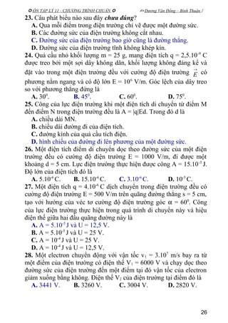  ÔN TẬP LÝ 11 - CHƯƠNG TRÌNH CHUẨN   Dương Văn Đổng – Bình Thuận 
23. Câu phát biểu nào sau đây chưa đúng?
A. Qua mỗi điểm trong điện trường chỉ vẽ được một đường sức.
B. Các đường sức của điện trường không cắt nhau.
C. Đường sức của điện trường bao giờ cũng là đường thẳng.
D. Đường sức của điện trường tĩnh không khép kín.
24. Quả cầu nhỏ khối lượng m = 25 g, mang điện tích q = 2,5.10-9
C
được treo bởi một sợi dây không dãn, khối lượng không đáng kể và
đặt vào trong một điện trường đều với cường độ điện trường
→
E có
phương nằm ngang và có độ lớn E = 106
V/m. Góc lệch của dây treo
so với phương thẳng đứng là
A. 300
. B. 450
. C. 600
. D. 750
.
25. Công của lực điện trường khi một điện tích di chuyển từ điểm M
đến điểm N trong điện trường đều là A = |q|Ed. Trong đó d là
A. chiều dài MN.
B. chiều dài đường đi của điện tích.
C. đường kính của quả cầu tích điện.
D. hình chiếu của đường đi lên phương của một đường sức.
26. Một điện tích điểm di chuyển dọc theo đường sức của một điện
trường đều có cường độ điện trường E = 1000 V/m, đi được một
khoảng d = 5 cm. Lực điện trường thực hiện được công A = 15.10-5
J.
Độ lớn của điện tích đó là
A. 5.10-6
C. B. 15.10-6
C. C. 3.10-6
C. D. 10-5
C.
27. Một điện tích q = 4.10-6
C dịch chuyển trong điện trường đều có
cường độ điện trường E = 500 V/m trên quãng đường thẳng s = 5 cm,
tạo với hướng của véc tơ cường độ điện trường góc α = 600
. Công
của lực điện trường thực hiện trong quá trình di chuyển này và hiệu
điện thế giữa hai đầu quãng đường này là
A. A = 5.10-5
J và U = 12,5 V.
B. A = 5.10-5
J và U = 25 V.
C. A = 10-4
J và U = 25 V.
D. A = 10-4
J và U = 12,5 V.
28. Một electron chuyển động với vận tốc v1 = 3.107
m/s bay ra từ
một điểm của điện trường có điện thế V1 = 6000 V và chạy dọc theo
đường sức của điện trường đến một điểm tại đó vận tốc của electron
giảm xuống bằng không. Điện thế V2 của điện trường tại điểm đó là
A. 3441 V. B. 3260 V. C. 3004 V. D. 2820 V.
26
 