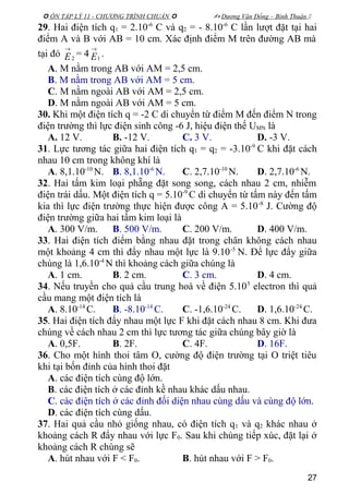  ÔN TẬP LÝ 11 - CHƯƠNG TRÌNH CHUẨN   Dương Văn Đổng – Bình Thuận 
29. Hai điện tích q1 = 2.10-6
C và q2 = - 8.10-6
C lần lượt đặt tại hai
điểm A và B với AB = 10 cm. Xác định điểm M trên đường AB mà
tại đó 2
→
E = 4 1
→
E .
A. M nằm trong AB với AM = 2,5 cm.
B. M nằm trong AB với AM = 5 cm.
C. M nằm ngoài AB với AM = 2,5 cm.
D. M nằm ngoài AB với AM = 5 cm.
30. Khi một điện tích q = -2 C di chuyển từ điểm M đến điểm N trong
điện trường thì lực điện sinh công -6 J, hiệu điện thế UMN là
A. 12 V. B. -12 V. C. 3 V. D. -3 V.
31. Lực tương tác giữa hai điện tích q1 = q2 = -3.10-9
C khi đặt cách
nhau 10 cm trong không khí là
A. 8,1.10-10
N. B. 8,1.10-6
N. C. 2,7.10-10
N. D. 2,7.10-6
N.
32. Hai tấm kim loại phẵng đặt song song, cách nhau 2 cm, nhiễm
điện trái dấu. Một điện tích q = 5.10-9
C di chuyển từ tấm này đến tấm
kia thì lực điện trường thực hiện được công A = 5.10-8
J. Cường độ
điện trường giữa hai tấm kim loại là
A. 300 V/m. B. 500 V/m. C. 200 V/m. D. 400 V/m.
33. Hai điện tích điểm bằng nhau đặt trong chân không cách nhau
một khoảng 4 cm thì đẩy nhau một lực là 9.10-5
N. Để lực đẩy giữa
chúng là 1,6.10-4
N thì khoảng cách giữa chúng là
A. 1 cm. B. 2 cm. C. 3 cm. D. 4 cm.
34. Nếu truyền cho quả cầu trung hoà về điện 5.105
electron thì quả
cầu mang một điện tích là
A. 8.10-14
C. B. -8.10-14
C. C. -1,6.10-24
C. D. 1,6.10-24
C.
35. Hai điện tích đẩy nhau một lực F khi đặt cách nhau 8 cm. Khi đưa
chúng về cách nhau 2 cm thì lực tương tác giữa chúng bây giờ là
A. 0,5F. B. 2F. C. 4F. D. 16F.
36. Cho một hình thoi tâm O, cường độ điện trường tại O triệt tiêu
khi tại bốn đỉnh của hình thoi đặt
A. các điện tích cùng độ lớn.
B. các điện tích ở các đỉnh kề nhau khác dấu nhau.
C. các điện tích ở các đỉnh đối diện nhau cùng dấu và cùng độ lớn.
D. các điện tích cùng dấu.
37. Hai quả cầu nhỏ giống nhau, có điện tích q1 và q2 khác nhau ở
khoảng cách R đẩy nhau với lực F0. Sau khi chúng tiếp xúc, đặt lại ở
khoảng cách R chúng sẽ
A. hút nhau với F < F0. B. hút nhau với F > F0.
27
 