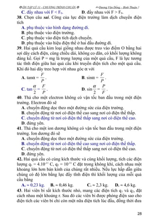  ÔN TẬP LÝ 11 - CHƯƠNG TRÌNH CHUẨN   Dương Văn Đổng – Bình Thuận 
C. đẩy nhau với F < F0. D. đẩy nhau với F > F0.
38. Chọn câu sai. Công của lực điện trường làm dịch chuyển điện
tích
A. phụ thuộc vào hình dạng đường đi.
B. phụ thuộc vào điện trường.
C. phụ thuộc vào điện tích dịch chuyển.
D. phụ thuộc vào hiệu điện thế ở hai đầu đường đi.
39. Hai quả cầu kim loại giống nhau được treo vào điểm O bằng hai
sợi dây cách điện, cùng chiều dài, không co dãn, có khối lượng không
đáng kể. Gọi P = mg là trọng lượng của một quả cầu, F là lực tương
tác tĩnh điện giữa hai quả cầu khi truyền điện tích cho một quả cầu.
Khi đó hai dây treo hợp với nhau góc α với
A. tanα =
P
F
. B. sinα =
P
F
.
C. tan
2
α
=
P
F
. D. sin
2
α
=
F
P
.
40. Thả cho một electron không có vận tốc ban đầu trong một điện
trường. Electron đó sẽ
A. chuyển động dọc theo một đường sức của điện trường.
B. chuyển động từ nơi có điện thế cao sang nơi có điện thế thấp.
C. chuyển động từ nơi có điện thế thấp sang nơi có điện thế cao.
D. đứng yên.
41. Thả cho một ion dương không có vận tốc ban đầu trong một điện
trường. Ion dương đó sẽ
A. chuyển động dọc theo một đường sức của điện trường.
B. chuyển động từ nơi có điện thế cao sang nơi có điện thế thấp.
C. chuyển động từ nơi có điện thế thấp sang nơi có điện thế cao.
D. đứng yên.
42. Hai quả cầu có cùng kích thước và cùng khối lượng, tích các điện
lượng q1 = 4.10-11
C, q2 = 10-11
C đặt trong không khí, cách nhau một
khoảng lớn hơn bán kính của chúng rất nhiều. Nếu lực hấp dẫn giữa
chúng có độ lớn bằng lực đẩy tĩnh điện thì khối lượng của mỗi quả
cầu bằng
A. ≈ 0,23 kg. B. ≈ 0,46 kg. C. ≈ 2,3 kg. D. ≈ 4,6 kg.
43. Hai viên bi sắt kích thước nhỏ, mang các điện tích q1 và q2, đặt
cách nhau một khoảng r. Sau đó các viên bi được phóng điện sao cho
điện tích các viên bi chỉ còn một nữa điện tích lúc đầu, đồng thời đưa
28
 