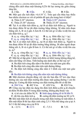  ÔN TẬP LÝ 11 - CHƯƠNG TRÌNH CHUẨN   Dương Văn Đổng – Bình Thuận 
chúng đến cách nhau một khoảng 0,25r thì lực tương tác giữa chúng
tăng lên
A. 2 lần. B. 4 lần. C. 6 lần. D. 8 lần.
44. Một quả cầu tích điện +6,4.10-7
C. Trên quả cầu thừa hay thiếu
bao nhiêu electron so với số prôtôn để quả cầu trung hoà về điện?
A. Thừa 4.1012
electron. B. Thiếu 4.1012
electron.
C. Thừa 25.1012
electron. D. Thiếu 25.1013
electron.
45. Tại A có điện tích điểm q1, tại B có điện tích điểm q2. Người ta
tìm được điểm M tại đó điện trường bằng không. M nằm trên đoạn
thẳng nối A, B và ở gần A hơn B. Có thể nói gì về dấu và độ lớn của
các điện tích q1, q2?
A. q1, q2 cùng dấu; |q1| > |q2|. B. q1, q2 khác dấu; |q1| > |q2|.
C. q1, q2 cùng dấu; |q1| < |q2|. D. q1, q2 khác dấu; |q1| < |q2|.
46. Tại A có điện tích điểm q1, tại B có điện tích điểm q2. Người ta
tìm được điểm M tại đó điện trường bằng không. M nằm ngoài đoạn
thẳng nối A, B và ở gần B hơn A. Có thể nói gì về dấu và độ lớn của
q1, q2?
A. q1, q2 cùng dấu; |q1| > |q2|. B. q1, q2 khác dấu; |q1| > |q2|.
C. q1, q2 cùng dấu; |q1| < |q2|. D. q1, q2 khác dấu; |q1| < |q2|.
47. Một hệ cô lập gồm 3 điện tích điểm có khối lượng không đáng kể,
nằm cân bằng với nhau. Tình huống nào dưới đây có thể xảy ra?
A. Ba điện tích cùng dấu nằm ở ba đỉnh của một tam giác đều.
B. Ba điện tích cùng dấu nằm trên một đường thẳng.
C. Ba điện tích không cùng dấu nằm ở 3 đỉnh của một tam giác
đều.
D. Ba điện tích không cùng dấu nằm trên một đường thẳng.
48. Một electron chuyển động với vận tốc ban đầu 106
m/s dọc theo
đường sức của một điện trường đều được một quãng đường 1 cm thì
dừng lại. Cường độ điện trường của điện trường đều đó có độ lớn
A. 284 V/m. B. 482 V/m. C. 428 V/m. D. 824 V/m.
49. Công của lực điện tác dụng lên điện tích điểm q khi q di chuyển
từ điểm M đến điểm N trong điện trường, không phụ thuộc vào
A. vị trí của các điểm M, N. B. hình dạng dường đi từ M đến N.
C. độ lớn của điện tích q. D. cường độ điện trường tại M và N.
50. Khi một điện tích di chuyển trong một điện trường từ một điểm A
đến một điểm B thì lực điện sinh công 2,5 J. Nếu thế năng của q tại A
là 5 J thì thế năng của q tại B là
A. - 2,5 J. B. 2,5 J. C. -7,5 J. D. 7,5J.
29
 