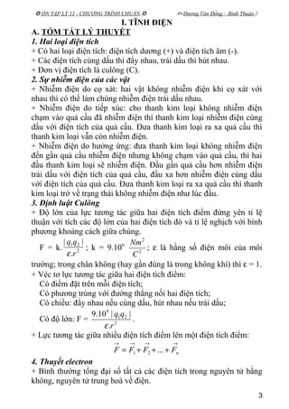  ÔN TẬP LÝ 11 - CHƯƠNG TRÌNH CHUẨN   Dương Văn Đổng – Bình Thuận 
I. TĨNH ĐIỆN
A. TÓM TẮT LÝ THUYẾT
1. Hai loại điện tích
+ Có hai loại điện tích: điện tích dương (+) và điện tích âm (-).
+ Các điện tích cùng dấu thì đẩy nhau, trái dấu thì hút nhau.
+ Đơn vị điện tích là culông (C).
2. Sự nhiễm điện của các vật
+ Nhiễm điện do cọ xát: hai vật không nhiễm điện khi cọ xát với
nhau thì có thể làm chúng nhiễm điện trái dấu nhau.
+ Nhiễm điện do tiếp xúc: cho thanh kim loại không nhiễm điện
chạm vào quả cầu đã nhiễm điện thì thanh kim loại nhiễm điện cùng
dấu với điện tích của quả cầu. Đưa thanh kim loại ra xa quả cầu thì
thanh kim loại vẫn còn nhiễm điện.
+ Nhiễm điện do hưởng ứng: đưa thanh kim loại không nhiễm điện
đến gần quả cầu nhiễm điện nhưng không chạm vào quả cầu, thì hai
đầu thanh kim loại sẽ nhiễm điện. Đầu gần quả cầu hơn nhiễm điện
trái dấu với điện tích của quả cầu, đầu xa hơn nhiễm điện cùng dấu
với điện tích của quả cầu. Đưa thanh kim loại ra xa quả cầu thì thanh
kim loại trở về trạng thái không nhiễm điện như lúc đầu.
3. Định luật Culông
+ Độ lớn của lực tương tác giữa hai điện tích điểm đứng yên tỉ lệ
thuận với tích các độ lớn của hai điện tích đó và tỉ lệ nghịch với bình
phương khoảng cách giữa chúng.
F = k. 2
21
.
||
r
qq
ε
; k = 9.109
2
2
C
Nm
; ε là hằng số điện môi của môi
trường; trong chân không (hay gần đúng là trong không khí) thì ε = 1.
+ Véc tơ lực tương tác giữa hai điện tích điểm:
Có điểm đặt trên mỗi điện tích;
Có phương trùng với đường thẳng nối hai điện tích;
Có chiều: đẩy nhau nếu cùng dấu, hút nhau nếu trái dấu;
Có độ lớn: F = 2
21
9
.
||10.9
r
qq
ε
.
+ Lực tương tác giữa nhiều điện tích điểm lên một điện tích điểm:
→→→→
+++= nFFFF ...21
4. Thuyết electron
+ Bình thường tổng đại số tất cả các điện tích trong nguyên tử bằng
không, nguyên tử trung hoà về điện.
3
 