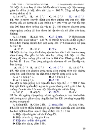  ÔN TẬP LÝ 11 - CHƯƠNG TRÌNH CHUẨN   Dương Văn Đổng – Bình Thuận 
51. Một electron bay từ điểm M đến điểm N trong một điện trường,
giữa hai điểm có hiệu điện thế UMN = 100 V. Công mà lực điện
trường sinh ra sẽ là
A. 1,6.10-19
J. B. -1,6.10-19
J. C. 1,6.10-17
J. D. -1,6.10-17
J.
52. Một electron chuyển động dọc theo đường sức của một điện
trường đều có cường độ điện trường E = 100 V/m với vận tốc ban
đầu 300 km/s theo hướng của véc tơ
→
E . Hỏi electron chuyển động
được quãng đường dài bao nhiêu thì vận tốc của nó giảm đến bằng
không?
A. 1,13 mm. B. 2,26 mm. C. 5,12 mm. D. không giảm.
53. Khi một điện tích q = -2.10-6
C di chuyển từ điểm M đến điểm N
trong điện trường thì lực điện sinh công -18.10-6
J. Hiệu điện thế giữa
M và N là
A. 36 V. B. -36 V. C. 9 V. D. -9 V.
54. Một electron được thả không vận tốc ban đầu ở sát bản âm trong
điện trường đều giữa hai bản kim loại phẵng tích điện trái dấu.
Cường độ điện trường giữa hai bản là 100 V/m. Khoảng cách giữa
hai bản là 1 cm. Tính động năng của electron khi nó đến đập vào
bản dương.
A. 1,6.10-17
J. B. 1,6.10-18
J. C. 1,6.10-19
J. D. 1,6.10-20
J.
55. Một điện tích chuyển động trong điện trường theo một đường
cong kín. Gọi công của lực điện trong chuyển động đó là A thì
A. A > 0 nếu q > 0. B. A > 0 nếu q < 0.
C. A > 0 nếu q < 0. D. A = 0.
56. Một tụ điện phẵng tích điện đến hiệu điện thế U1 = 300 V. Sau
khi ngắt khỏi nguồn điện người ta giảm khoảng cách giữa 2 bản tụ
xuống còn một nữa. Lúc này hiệu điện thế giữa hai bản bằng
A. 300 V. B. 600 V. C. 150 V. D. 0 V.
57. Sau khi ngắt tụ điện phẵng ra khỏi nguồn điện, ta tịnh tiến hai bản
để khoảng cách giữa chúng tăng lên hai lần. Khi đó năng lượng điện
trường trong tụ sẽ
A. không đổi. B. Giảm 2 lần. C. tăng 2 lần. D. tăng 4 lần.
58. Một tụ điện phẵng không khí đã được tích điện nếu đưa vào giữa
hai bản một tấm thuỷ tinh có hằng số điện môi ε = 3 thì
A. Hiệu điện thế giữa hai bản không đổi.
B. Điện tích của tụ tăng gấp 3 lần.
C. Điện tích tụ điện không đổi.
D. Điện tích của tụ giảm 3 lần.
30
 