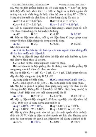  ÔN TẬP LÝ 11 - CHƯƠNG TRÌNH CHUẨN   Dương Văn Đổng – Bình Thuận 
59. Một tụ điện phẵng không khí có điện dung C = 2.10-3
µF được
tích điện đến hiệu điện thế U = 500 V. Ngắt tụ ra khỏi nguồn rồi
nhúng vào một chất lỏng thì hiệu điện thế của tụ bằng U’ = 250 V.
Hằng số điện môi của chất lỏng và điện dung của tụ lúc này là
A. ε = 2 và C’ = 8.10-3
µF. B. ε = 8 và C’ = 10-3
µF.
C. ε = 4 và C’ = 2.10-3
µF. D. ε = 2 và C’ = 4.10-3
µF.
60. Bốn tụ điện như nhau, mỗi tụ có điện dung C được ghép nối tiếp
với nhau. Điện dung của bộ tụ điện đó bằng
A. 4C. B. 2C. C. 0,5C. D. 0,25C.
61. Bốn tụ điện như nhau, mỗi tụ có điện dung C được ghép song
song với nhau. Điện dung của bộ tụ điện đó bằng
A. 4C. B. 2C. C. 0,5C. D. 0,25C.
62. Chọn câu sai
A. Khi nối hai bản tụ vào hai cực của một nguồn điện không đổi
thì hai bản tụ đều mất điện tích.
B. Nếu tụ điện đã được tích điện thì điện tích trên hai bản tụ luôn
trái dấu và bằng nhau về độ lớn.
C. Hai bản tụ phải được đặt cách điện với nhau.
D. Các bản của tụ điện phẳng phải là những tấm vật dẫn phẵng đặt
song song và cách điện với nhau với nhau.
63. Ba tụ điện C1 = 1 µF, C2 = 3 µF, C3 = 6 µF. Cách ghép nào sau
đây cho điện dung của bộ tụ là 2,1 µF?
A. Ba tụ ghép nối tiếp nhau. B. (C1 song song C3) nối tiếp C2.
C. (C2 song song C3) nối tiếp C1. D. Ba tụ ghép song song nhau.
64. Một bộ tụ gồm 3 tụ giống nhau ghép song song với nhau và nối
vào nguồn điện không đổi có hiệu điện thế 20 V. Điện dung của bộ tụ
bằng 1,5 µF. Điện tích trên mỗi bản tụ có độ lớn là
A. 10-5
C. B. 9.10-5
C. C. 3.10-5
C. D. 0,5.10-7
C.
65. Một tụ điện có điện dung 0,2 µF được nạp điện đến hiệu điện thế
100V. Điện tích và năng lượng của tụ điện là
A. q = 2.10-5
C ; W = 10-3
J. B. q = 2.105
C ; W = 103
J.
C. q = 2.10-5
C ; W = 2.10-4
J. D. q = 2.106
C ; W = 2.104
J.
66. Một tụ điện phẵng mắc vào hai cực của một nguồn điện có hiệu
điện thế 50 V. Ngắt tụ điện ra khỏi nguồn rồi kéo cho khoảng cách
giữa hai bản tụ tăng lên gấp 2 lần. Hiệu điện thế của tụ điện khi đó là
A. 50V. B. 100V. C. 200V. D. 400V
31
 