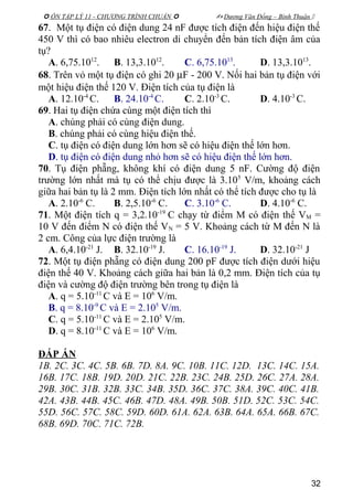  ÔN TẬP LÝ 11 - CHƯƠNG TRÌNH CHUẨN   Dương Văn Đổng – Bình Thuận 
67. Một tụ điện có điện dung 24 nF được tích điện đến hiệu điện thế
450 V thì có bao nhiêu electron di chuyển đến bản tích điện âm của
tụ?
A. 6,75.1012
. B. 13,3.1012
. C. 6,75.1013
. D. 13,3.1013
.
68. Trên vỏ một tụ điện có ghi 20 µF - 200 V. Nối hai bản tụ điện với
một hiệu điện thế 120 V. Điện tích của tụ điện là
A. 12.10-4
C. B. 24.10-4
C. C. 2.10-3
C. D. 4.10-3
C.
69. Hai tụ điện chứa cùng một điện tích thì
A. chúng phải có cùng điện dung.
B. chúng phải có cùng hiệu điện thế.
C. tụ điện có điện dung lớn hơn sẽ có hiệu điện thế lớn hơn.
D. tụ điện có điện dung nhỏ hơn sẽ có hiệu điện thế lớn hơn.
70. Tụ điện phẵng, không khí có điện dung 5 nF. Cường độ điện
trường lớn nhất mà tụ có thể chịu được là 3.105
V/m, khoảng cách
giữa hai bản tụ là 2 mm. Điện tích lớn nhất có thể tích được cho tụ là
A. 2.10-6
C. B. 2,5.10-6
C. C. 3.10-6
C. D. 4.10-6
C.
71. Một điện tích q = 3,2.10-19
C chạy từ điểm M có điện thế VM =
10 V đến điểm N có điện thế VN = 5 V. Khoảng cách từ M đến N là
2 cm. Công của lực điện trường là
A. 6,4.10-21
J. B. 32.10-19
J. C. 16.10-19
J. D. 32.10-21
J
72. Một tụ điện phẵng có điện dung 200 pF được tích điện dưới hiệu
điện thế 40 V. Khoảng cách giữa hai bản là 0,2 mm. Điện tích của tụ
điện và cường độ điện trường bên trong tụ điện là
A. q = 5.10-11
C và E = 106
V/m.
B. q = 8.10-9
C và E = 2.105
V/m.
C. q = 5.10-11
C và E = 2.105
V/m.
D. q = 8.10-11
C và E = 106
V/m.
ĐÁP ÁN
1B. 2C. 3C. 4C. 5B. 6B. 7D. 8A. 9C. 10B. 11C. 12D. 13C. 14C. 15A.
16B. 17C. 18B. 19D. 20D. 21C. 22B. 23C. 24B. 25D. 26C. 27A. 28A.
29B. 30C. 31B. 32B. 33C. 34B. 35D. 36C. 37C. 38A. 39C. 40C. 41B.
42A. 43B. 44B. 45C. 46B. 47D. 48A. 49B. 50B. 51D. 52C. 53C. 54C.
55D. 56C. 57C. 58C. 59D. 60D. 61A. 62A. 63B. 64A. 65A. 66B. 67C.
68B. 69D. 70C. 71C. 72B.
32
 