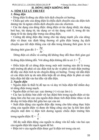  ÔN TẬP LÝ 11 - CHƯƠNG TRÌNH CHUẨN   Dương Văn Đổng – Bình Thuận 
II. DÒNG ĐIỆN KHÔNG ĐỔI
A. TÓM TẮT LÝ THUYẾT
1. Dòng điện
+ Dòng điện là dòng các điện tích dịch chuyển có hướng.
+ Chiều qui ước của dòng điện là chiều dịch chuyển của các điện tích
dương tức là ngược chiều dịch chuyển của các electron.
+ Các tác dụng của dòng điện: dòng điện có tác dụng nhiệt, tác dụng
hoá học, tác dụng từ, tác dụng cơ và tác dụng sinh lí, trong đó tác
dụng từ là tác dụng đặc trưng của dòng điện.
+ Cường độ dòng điện đặc trưng cho tác dụng mạnh yếu của dòng
điện và được xác định bằng thương số giữa điện lượng ∆q dịch
chuyển qua tiết diện thẳng của vật dẫn trong khoảng thời gian ∆t và
khoảng thời gian đó: I =
t
q
∆
∆
.
Dòng điện có chiều và cường độ không thay đổi theo thời gian gọi
là dòng điện không đổi. Với dòng điện không đổi ta có: I =
t
q
.
+ Điều kiện để có dòng điện trong một môi trường nào đó là trong
môi trường đó phải có các điện tích tự do và phải có một điện trường
để đẩy các điện tích tự do chuyển động có hướng. Trong vật dẫn điện
có các điện tích tự do nên điều kiện để có dòng điện là phải có một
hiệu điện thế đặt vào hai đầu vật dẫn điện.
2. Nguồn điện
+ Nguồn điện là thiết bị để tạo ra và duy trì hiệu điện thế nhằm duy
trì dòng điện trong mạch.
+ Nguồn điện có hai cực: cực dương (+) và cực âm (-).
+ Các lực lạ (khác bản chất với lực điện) bên trong nguồn điện có tác
dụng làm cho hai cực của nguồn điện được tích điện khác nhau và do
đó duy trì hiệu điện thế giữa hai cực của nó.
+ Suất điện động của nguồn điện đặc trưng cho khả năng thực hiện
công của nguồn điện và được đo bằng công của lực lạ khi làm dịch
chuyển một đơn vị điện tích dương ngược chiều điện trường bên
trong nguồn điện: E =
q
A
.
Để đo suất điện động của nguồn ta dùng vôn kế mắc vào hai cực
của nguồn điện khi mạch ngoài để hở.
+ Điện trở r của nguồn điện được gọi là điện trở trong của nó.
33
 