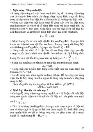  ÔN TẬP LÝ 11 - CHƯƠNG TRÌNH CHUẨN   Dương Văn Đổng – Bình Thuận 
3. Điện năng. Công suất điện
+ Lượng điện năng mà một đoạn mạch tiêu thụ khi có dòng điện chạy
qua để chuyển hóa thành các dạng năng lượng khác được đo bằng
công của lực điện thực hiện khi dịch chuyển có hướng các điện tích.
+ Công suất điện của một đoạn mạch là công suất tiêu thụ điện năng
của đoạn mạch đó và có trị số bằng điện năng mà đoạn mạch tiêu thụ
trong một đơn vị thời gian, hoặc bằng tích của hiệu điện thế giữa hai
đầu đoạn mạch và cường độ dòng điện chạy qua đoạn mạch đó.
P =
t
A
= UI.
+ Nhiệt lượng tỏa ra trên một vật dẫn khi có dòng điện chạy qua tỉ lệ
thuận với điện trở của vật dẫn, với bình phương cường độ dòng điện
và với thời gian dòng điện chạy qua vật dẫn đó: Q = RI2
t.
+ Công suất tỏa nhiệt P ở vật dẫn khi có dòng điện chạy qua đặc
trưng cho tốc độ tỏa nhiệt của vật dẫn đó và được xác định bằng nhiệt
lượng tỏa ra ở vật dẫn trong một đơn vị thời gian: P =
t
Q
= RI2
.
+ Công của nguồn điện bằng điện năng tiêu thụ trong toàn mạch.
Ang = EIt.
+ Công suất của nguồn điện bằng công suất tiêu thụ điện năng của
toàn mạch: Png = EI.
+ Để đo công suất điện người ta dùng oát-kế. Để đo công của dòng
điện, tức là điện năng tiêu thụ, người ta dùng máy đếm điện năng hay
công tơ điện.
Điện năng tiêu thụ thường được tính ra kilôoat giờ (kWh).
1kW.h = 3 600 000J
4. Định luật Ôm đối với toàn mạch
+ Cường độ dòng điện chạy trong mạch kín tỉ lệ thuận với suất điện
động của nguồn điện và tỉ lệ nghịch với điện trở toàn phần của mạch
đó: I =
r+NR
E
.
+ Tích của cường độ dòng điện chạy qua một đoạn mạch và điện trở
của nó được gọi là độ giảm thế trên đoạn mạch đó. Suất điện động
của nguồn điện có giá trị bằng tổng các độ giảm điện thế ở mạch
ngoài và mạch trong: E = IRN + Ir.
34
 