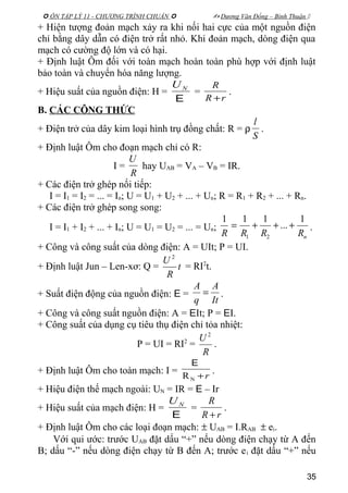  ÔN TẬP LÝ 11 - CHƯƠNG TRÌNH CHUẨN   Dương Văn Đổng – Bình Thuận 
+ Hiện tượng đoản mạch xảy ra khi nối hai cực của một nguồn điện
chỉ bằng dây dẫn có điện trở rất nhỏ. Khi đoản mạch, dòng điện qua
mạch có cường độ lớn và có hại.
+ Định luật Ôm đối với toàn mạch hoàn toàn phù hợp với định luật
bảo toàn và chuyển hóa năng lượng.
+ Hiệu suất của nguồn điện: H =
E
NU
=
rR
R
+
.
B. CÁC CÔNG THỨC
+ Điện trở của dây kim loại hình trụ đồng chất: R = ρ
S
l
.
+ Định luật Ôm cho đoạn mạch chỉ có R:
I =
R
U
hay UAB = VA – VB = IR.
+ Các điện trở ghép nối tiếp:
I = I1 = I2 = ... = In; U = U1 + U2 + ... + Un; R = R1 + R2 + ... + Rn.
+ Các điện trở ghép song song:
I = I1 + I2 + ... + In; U = U1 = U2 = ... = Un;
nRRRR
1
...
111
21
+++= .
+ Công và công suất của dòng điện: A = UIt; P = UI.
+ Định luật Jun – Len-xơ: Q = t
R
U 2
= RI2
t.
+ Suất điện động của nguồn điện: E =
It
A
q
A
= .
+ Công và công suất nguồn điện: A = EIt; P = EI.
+ Công suất của dụng cụ tiêu thụ điện chỉ tỏa nhiệt:
P = UI = RI2
=
R
U 2
.
+ Định luật Ôm cho toàn mạch: I =
r+NR
E
.
+ Hiệu điện thế mạch ngoài: UN = IR = E – Ir
+ Hiệu suất của mạch điện: H =
E
NU
=
rR
R
+
.
+ Định luật Ôm cho các loại đoạn mạch: ± UAB = I.RAB ± ei.
Với qui ước: trước UAB đặt dấu “+” nếu dòng điện chạy từ A đến
B; dấu “-” nếu dòng điện chạy từ B đến A; trước ei đặt dấu “+” nếu
35
 