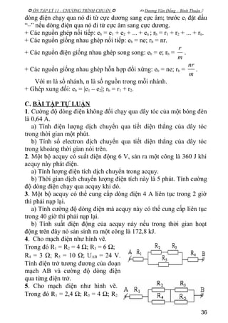  ÔN TẬP LÝ 11 - CHƯƠNG TRÌNH CHUẨN   Dương Văn Đổng – Bình Thuận 
dòng điện chạy qua nó đi từ cực dương sang cực âm; trước ei đặt dấu
“–” nếu dòng điện qua nó đi từ cực âm sang cực dương.
+ Các nguồn ghép nối tiếp: eb = e1 + e2 + ... + en ; rb = r1 + r2 + ... + rn.
+ Các nguồn giống nhau ghép nối tiếp: eb = ne; rb = nr.
+ Các nguồn điện giống nhau ghép song song: eb = e; rb =
m
r
.
+ Các nguồn giống nhau ghép hỗn hợp đối xứng: eb = ne; rb =
m
nr
.
Với m là số nhánh, n là số nguồn trong mỗi nhánh.
+ Ghép xung đối: eb = |e1 – e2|; rb = r1 + r2.
C. BÀI TẬP TỰ LUẬN
1. Cường độ dòng điện không đổi chạy qua dây tóc của một bóng đèn
là 0,64 A.
a) Tính điện lượng dịch chuyển qua tiết diện thẳng của dây tóc
trong thời gian một phút.
b) Tính số electron dịch chuyển qua tiết diện thẳng của dây tóc
trong khoảng thời gian nói trên.
2. Một bộ acquy có suất điện động 6 V, sản ra một công là 360 J khi
acquy này phát điện.
a) Tính lượng điện tích dịch chuyển trong acquy.
b) Thời gian dịch chuyển lượng điện tích này là 5 phút. Tính cường
độ dòng điện chạy qua acquy khi đó.
3. Một bộ acquy có thể cung cấp dòng điện 4 A liên tục trong 2 giờ
thì phải nạp lại.
a) Tính cường độ dòng điện mà acquy này có thể cung cấp liên tục
trong 40 giờ thì phải nạp lại.
b) Tính suất điện động của acquy này nếu trong thời gian hoạt
động trên đây nó sản sinh ra một công là 172,8 kJ.
4. Cho mạch điện như hình vẽ.
Trong đó R1 = R2 = 4 Ω; R3 = 6 Ω;
R4 = 3 Ω; R5 = 10 Ω; UAB = 24 V.
Tính điện trở tương đương của đoạn
mạch AB và cường độ dòng điện
qua từng điện trở.
5. Cho mạch điện như hình vẽ.
Trong đó R1 = 2,4 Ω; R3 = 4 Ω; R2
36
 