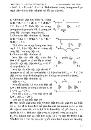  ÔN TẬP LÝ 11 - CHƯƠNG TRÌNH CHUẨN   Dương Văn Đổng – Bình Thuận 
= 14 Ω; R4 = R5 = 6 Ω; I3 = 2 A. Tính điện trở tương đương của đoạn
mạch AB và hiệu điện thế giữa hai đầu các điện trở.
6. Cho mạch điện như hình vẽ. Trong
đó R1 = R3 = R5 = 3 Ω; R2 = 8 Ω; R4 =
6 Ω; U5 = 6 V. Tính điện trở tương
đương của đoạn mạch AB và cường độ
dòng điện chạy qua từng điện trở.
7. Cho mạch điện như hình vẽ. Trong
đó R1 = 8 Ω; R3 = 10 Ω; R2 = R4 = R5 =
20 Ω; I3 = 2 A.
Tính điện trở tương đương của đoạn
mạch AB, hiệu điện thế và cường độ
dòng điện trên từng điện trở.
8. Cho mạch điện như hình vẽ.
Nếu đặt vào AB hiệu điện thế
100 V thì người ta có thể lấy ra ở hai
đầu CD một hiệu điện thế UCD = 40 V
và ampe kế chỉ 1A.
Nếu đặt vào CD hiệu điện thế 60 V
thì người ta có thể lấy ra ở hai đầu AB hiệu điện thế UAB = 15 V. Coi
điện trở của ampe kế không đáng kể. Tính giá trị của mỗi điện trở.
9. Cho mạch điện như hình vẽ.
Biết R3 = R4.
Nếu nối hai đầu AB vào hiệu điện thế
120 V thì cường độ dòng điện qua R2 là
2 A và UCD = 30 V.
Nếu nối 2 đầu CD vào hiệu điện thế
120 V thì UAB = 20 V.
Tính giá trị của mỗi điện trở.
10. Một nguồn điện được mắc với một biến trở. Khi điện trở của biến
trở là 1,65 Ω thì hiệu điện thế giữa hai cực của nguồn là 3,3 V, còn
khi điện trở của biến trở là 3,5 Ω thì hiệu điện thế giữa hai cực của
nguồn là 3,5 V. Tính suất điện động và điện trở trong của nguồn.
11. Một nguồn điện có suất điện động 12 V và điện trở trong 2 Ω.
Nối điện trở R vào hai cực của nguồn điện thành mạch kín thì công
37
 