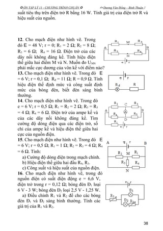  ÔN TẬP LÝ 11 - CHƯƠNG TRÌNH CHUẨN   Dương Văn Đổng – Bình Thuận 
suất tiêu thụ trên điện trở R bằng 16 W. Tính giá trị của điện trở R và
hiệu suất của nguồn.
12. Cho mạch điện như hình vẽ. Trong
đó E = 48 V; r = 0; R1 = 2 Ω; R2 = 8 Ω;
R3 = 6 Ω; R4 = 16 Ω. Điện trở của các
dây nối không đáng kể. Tính hiệu điện
thế giữa hai điểm M và N. Muốn đo UMN
phải mắc cực dương của vôn kế với điểm nào?
13. Cho mạch điện như hình vẽ. Trong đó E
= 6 V; r = 0,1 Ω; Rđ = 11 Ω; R = 0,9 Ω. Tính
hiệu điện thế định mức và công suất định
mức của bóng đèn, biết đèn sáng bình
thường.
14. Cho mạch điện như hình vẽ. Trong đó
e = 6 V; r = 0,5 Ω; R1 = R2 = 2 Ω; R3 = R5
= 4 Ω; R4 = 6 Ω. Điện trở của ampe kế và
của các dây nối không đáng kể. Tìm
cường độ dòng điện qua các điện trở, số
chỉ của ampe kế và hiệu điện thế giữa hai
cực của nguồn điện.
15. Cho mạch điện như hình vẽ. Trong đó E
= 6 V; r = 0,5 Ω; R1 = 1 Ω; R2 = R3 = 4 Ω; R4
= 6 Ω. Tính:
a) Cường độ dòng điện trong mạch chính.
b) Hiệu điện thế giữa hai đầu R4, R3.
c) Công suất và hiệu suất của nguồn điện.
16. Cho mạch điện như hình vẽ, trong đó
nguồn điện có suất điện động e = 6,6 V,
điện trở trong r = 0,12 Ω; bóng đèn Đ1 loại
6 V - 3 W; bóng đèn Đ2 loại 2,5 V - 1,25 W.
a) Điều chỉnh R1 và R2 để cho các bóng
đèn Đ1 và Đ2 sáng bình thường. Tính các
giá trị của R1 và R2.
38
 