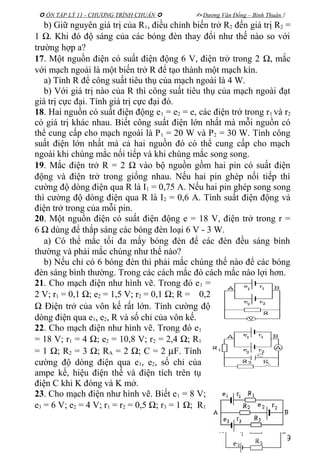  ÔN TẬP LÝ 11 - CHƯƠNG TRÌNH CHUẨN   Dương Văn Đổng – Bình Thuận 
b) Giữ nguyên giá trị của R1, điều chỉnh biến trở R2 đến giá trị R2 =
1 Ω. Khi đó độ sáng của các bóng đèn thay đổi như thế nào so với
trường hợp a?
17. Một nguồn điện có suất điện động 6 V, điện trở trong 2 Ω, mắc
với mạch ngoài là một biến trở R để tạo thành một mạch kín.
a) Tính R để công suất tiêu thụ của mạch ngoài là 4 W.
b) Với giá trị nào của R thì công suất tiêu thụ của mạch ngoài đạt
giá trị cực đại. Tính giá trị cực đại đó.
18. Hai nguồn có suất điện động e1 = e2 = e, các điện trở trong r1 và r2
có giá trị khác nhau. Biết công suất điện lớn nhất mà mỗi nguồn có
thể cung cấp cho mạch ngoài là P1 = 20 W và P2 = 30 W. Tính công
suất điện lớn nhất mà cả hai nguồn đó có thể cung cấp cho mạch
ngoài khi chúng mắc nối tiếp và khi chúng mắc song song.
19. Mắc điện trở R = 2 Ω vào bộ nguồn gồm hai pin có suất điện
động và điện trở trong giống nhau. Nếu hai pin ghép nối tiếp thì
cường độ dòng điện qua R là I1 = 0,75 A. Nếu hai pin ghép song song
thì cường độ dòng điện qua R là I2 = 0,6 A. Tính suất điện động và
điện trở trong của mỗi pin.
20. Một nguồn điện có suất điện động e = 18 V, điện trở trong r =
6 Ω dùng để thắp sáng các bóng đèn loại 6 V - 3 W.
a) Có thể mắc tối đa mấy bóng đèn để các đèn đều sáng bình
thường và phải mắc chúng như thế nào?
b) Nếu chỉ có 6 bóng đèn thì phải mắc chúng thế nào để các bóng
đèn sáng bình thường. Trong các cách mắc đó cách mắc nào lợi hơn.
21. Cho mạch điện như hình vẽ. Trong đó e1 =
2 V; r1 = 0,1 Ω; e2 = 1,5 V; r2 = 0,1 Ω; R = 0,2
Ω Điện trở của vôn kế rất lớn. Tính cường độ
dòng điện qua e1, e2, R và số chỉ của vôn kế.
22. Cho mạch điện như hình vẽ. Trong đó e1
= 18 V; r1 = 4 Ω; e2 = 10,8 V; r2 = 2,4 Ω; R1
= 1 Ω; R2 = 3 Ω; RA = 2 Ω; C = 2 µF. Tính
cường độ dòng điện qua e1, e2, số chỉ của
ampe kế, hiệu điện thế và điện tích trên tụ
điện C khi K đóng và K mở.
23. Cho mạch điện như hình vẽ. Biết e1 = 8 V;
e3 = 6 V; e2 = 4 V; r1 = r2 = 0,5 Ω; r3 = 1 Ω; R1
39
 